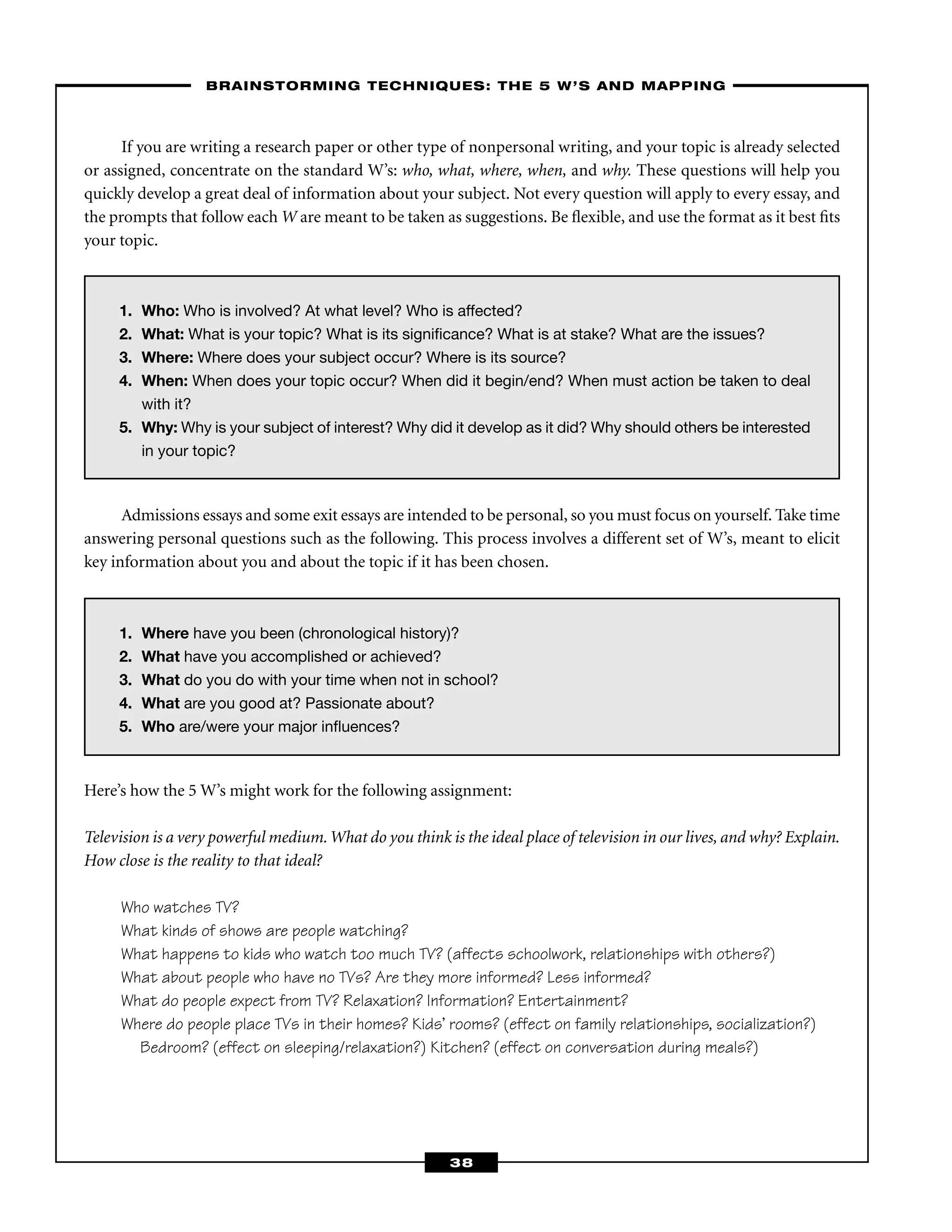 1. Who: Who is involved? At what level? Who is affected?
2. What: What is your topic? What is its signiﬁcance? What is at stake? What are the issues?
3. Where: Where does your subject occur? Where is its source?
4. When: When does your topic occur? When did it begin/end? When must action be taken to deal
with it?
5. Why: Why is your subject of interest? Why did it develop as it did? Why should others be interested
in your topic?
If you are writing a research paper or other type of nonpersonal writing, and your topic is already selected
or assigned, concentrate on the standard W’s: who, what, where, when, and why. These questions will help you
quickly develop a great deal of information about your subject. Not every question will apply to every essay, and
the prompts that follow each W are meant to be taken as suggestions. Be ﬂexible, and use the format as it best ﬁts
your topic.
––BRAINSTORMING TECHNIQUES: THE 5 W’S AND MAPPING–
38
1. Where have you been (chronological history)?
2. What have you accomplished or achieved?
3. What do you do with your time when not in school?
4. What are you good at? Passionate about?
5. Who are/were your major inﬂuences?
Admissions essays and some exit essays are intended to be personal, so you must focus on yourself. Take time
answering personal questions such as the following. This process involves a different set of W’s, meant to elicit
key information about you and about the topic if it has been chosen.
Here’s how the 5 W’s might work for the following assignment:
Television is a very powerful medium.What do you think is the ideal place of television in our lives, and why? Explain.
How close is the reality to that ideal?
Who watches TV?
What kinds of shows are people watching?
What happens to kids who watch too much TV? (affects schoolwork, relationships with others?)
What about people who have no TVs? Are they more informed? Less informed?
What do people expect from TV? Relaxation? Information? Entertainment?
Where do people place TVs in their homes? Kids’ rooms? (effect on family relationships, socialization?)
Bedroom? (effect on sleeping/relaxation?) Kitchen? (effect on conversation during meals?)
 