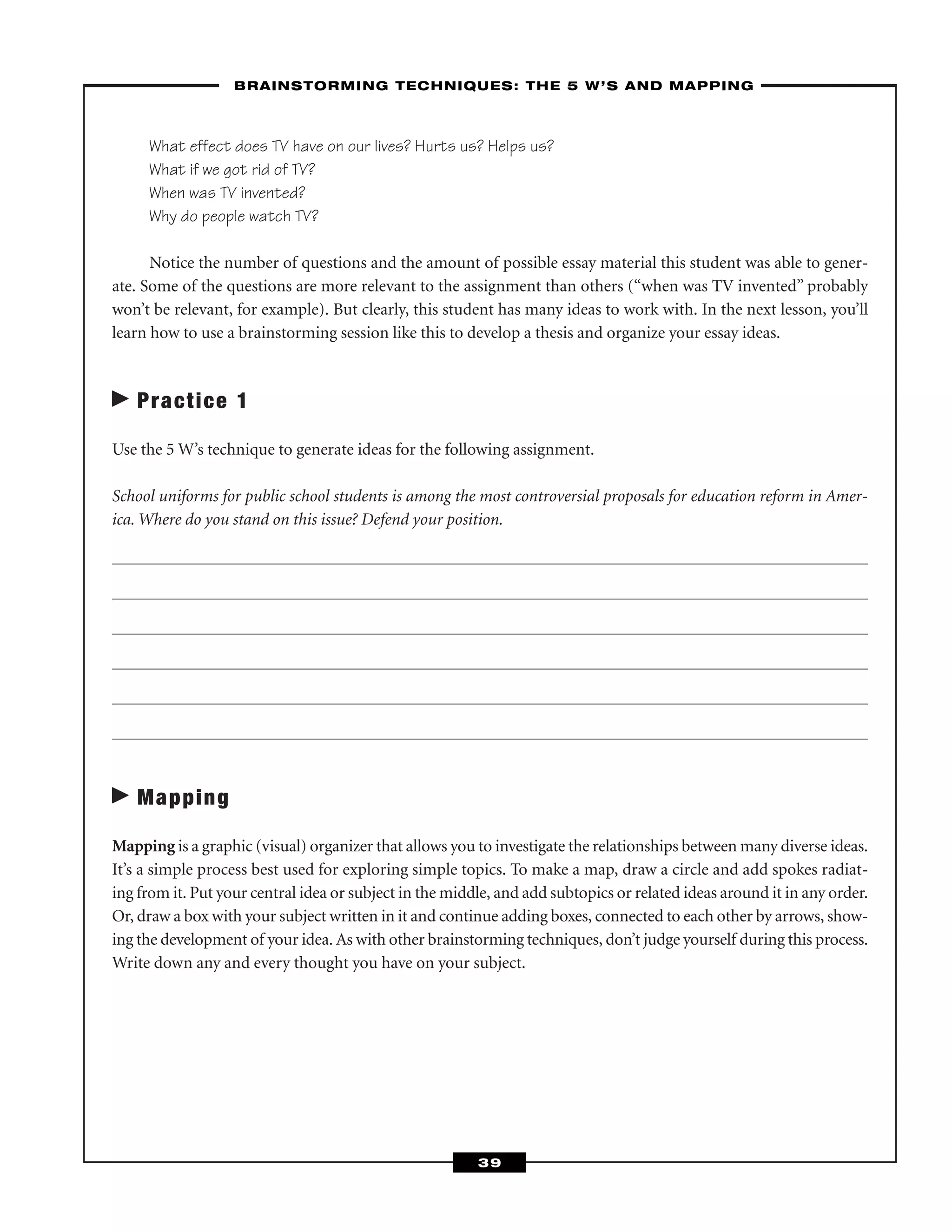 What effect does TV have on our lives? Hurts us? Helps us?
What if we got rid of TV?
When was TV invented?
Why do people watch TV?
Notice the number of questions and the amount of possible essay material this student was able to gener-
ate. Some of the questions are more relevant to the assignment than others (“when was TV invented” probably
won’t be relevant, for example). But clearly, this student has many ideas to work with. In the next lesson, you’ll
learn how to use a brainstorming session like this to develop a thesis and organize your essay ideas.
Practice 1
Use the 5 W’s technique to generate ideas for the following assignment.
School uniforms for public school students is among the most controversial proposals for education reform in Amer-
ica. Where do you stand on this issue? Defend your position.
Mapping
Mapping is a graphic (visual) organizer that allows you to investigate the relationships between many diverse ideas.
It’s a simple process best used for exploring simple topics. To make a map, draw a circle and add spokes radiat-
ing from it. Put your central idea or subject in the middle, and add subtopics or related ideas around it in any order.
Or, draw a box with your subject written in it and continue adding boxes, connected to each other by arrows, show-
ing the development of your idea. As with other brainstorming techniques, don’t judge yourself during this process.
Write down any and every thought you have on your subject.
––BRAINSTORMING TECHNIQUES: THE 5 W’S AND MAPPING–
39
 