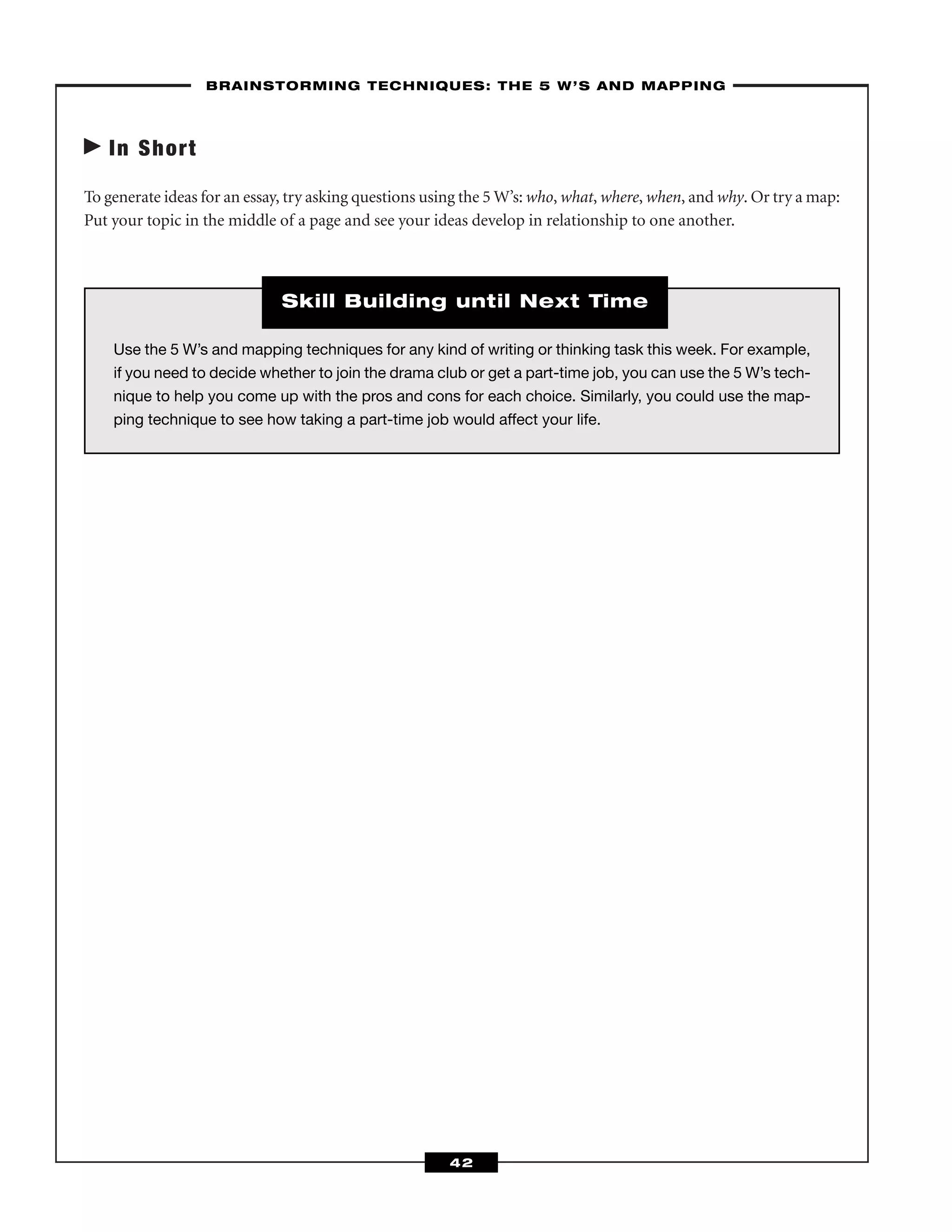 In Short
To generate ideas for an essay, try asking questions using the 5 W’s: who, what, where, when, and why. Or try a map:
Put your topic in the middle of a page and see your ideas develop in relationship to one another.
––BRAINSTORMING TECHNIQUES: THE 5 W’S AND MAPPING–
42
Use the 5 W’s and mapping techniques for any kind of writing or thinking task this week. For example,
if you need to decide whether to join the drama club or get a part-time job, you can use the 5 W’s tech-
nique to help you come up with the pros and cons for each choice. Similarly, you could use the map-
ping technique to see how taking a part-time job would affect your life.
Skill Building until Next Time
 