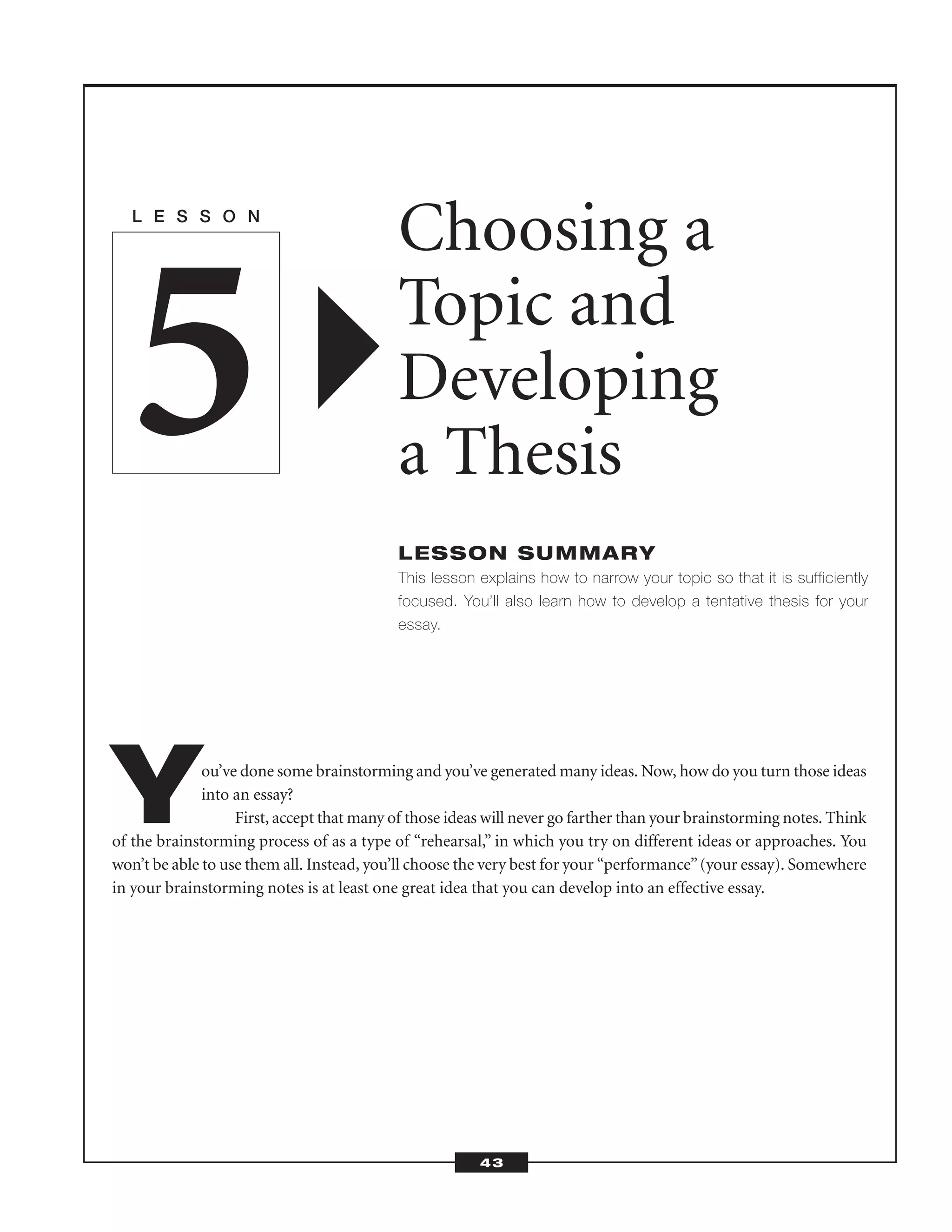 You’ve done some brainstorming and you’ve generated many ideas. Now, how do you turn those ideas
into an essay?
First, accept that many of those ideas will never go farther than your brainstorming notes. Think
of the brainstorming process of as a type of “rehearsal,” in which you try on different ideas or approaches. You
won’t be able to use them all. Instead, you’ll choose the very best for your “performance”(your essay). Somewhere
in your brainstorming notes is at least one great idea that you can develop into an effective essay.
L E S S O N
Choosing a
Topic and
Developing
a Thesis
LESSON SUMMARY
This lesson explains how to narrow your topic so that it is sufficiently
focused. You’ll also learn how to develop a tentative thesis for your
essay.
5
43
 