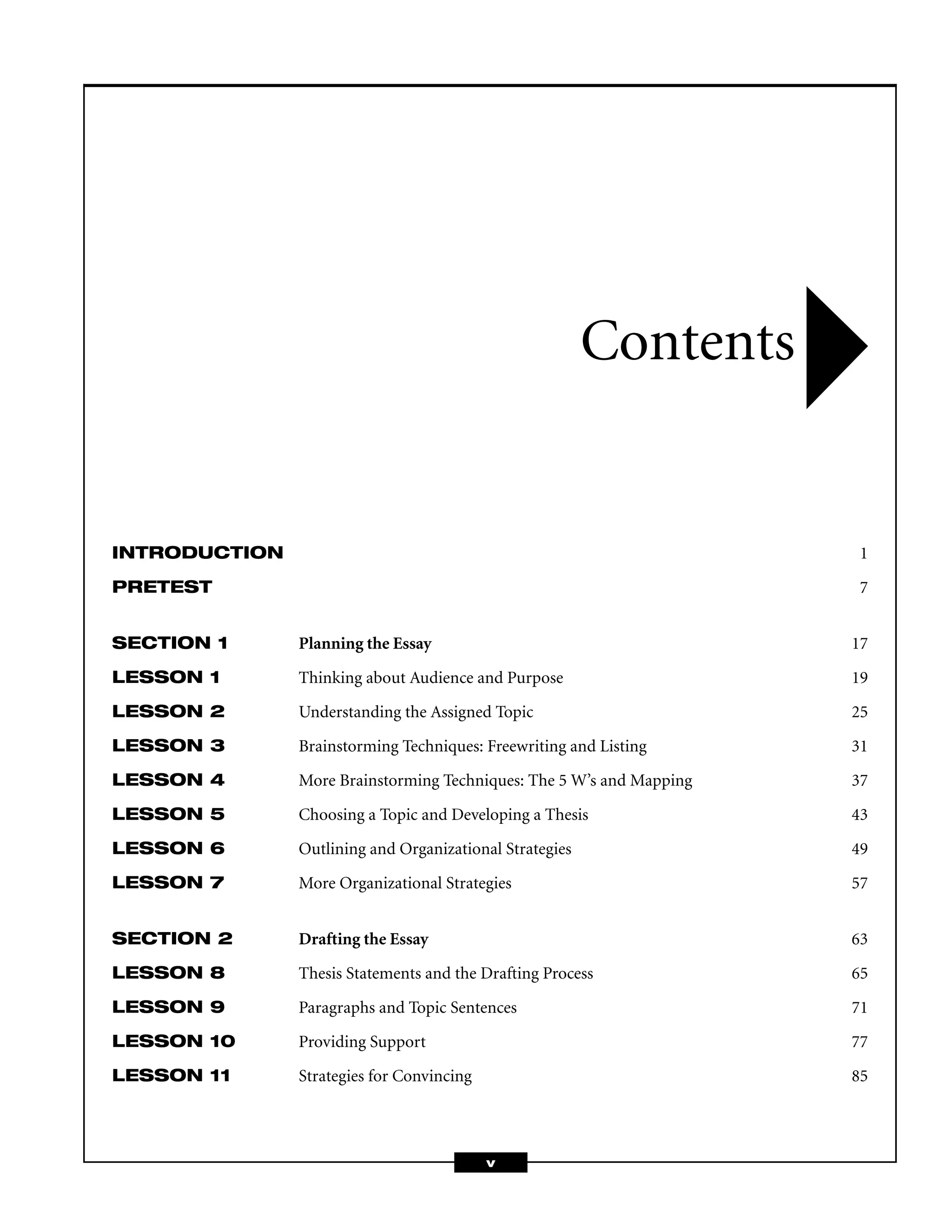 INTRODUCTION 1
PRETEST 7
SECTION 1 Planning the Essay 17
LESSON 1 Thinking about Audience and Purpose 19
LESSON 2 Understanding the Assigned Topic 25
LESSON 3 Brainstorming Techniques: Freewriting and Listing 31
LESSON 4 More Brainstorming Techniques: The 5 W’s and Mapping 37
LESSON 5 Choosing a Topic and Developing a Thesis 43
LESSON 6 Outlining and Organizational Strategies 49
LESSON 7 More Organizational Strategies 57
SECTION 2 Drafting the Essay 63
LESSON 8 Thesis Statements and the Drafting Process 65
LESSON 9 Paragraphs and Topic Sentences 71
LESSON 10 Providing Support 77
LESSON 11 Strategies for Convincing 85
Contents
v
 