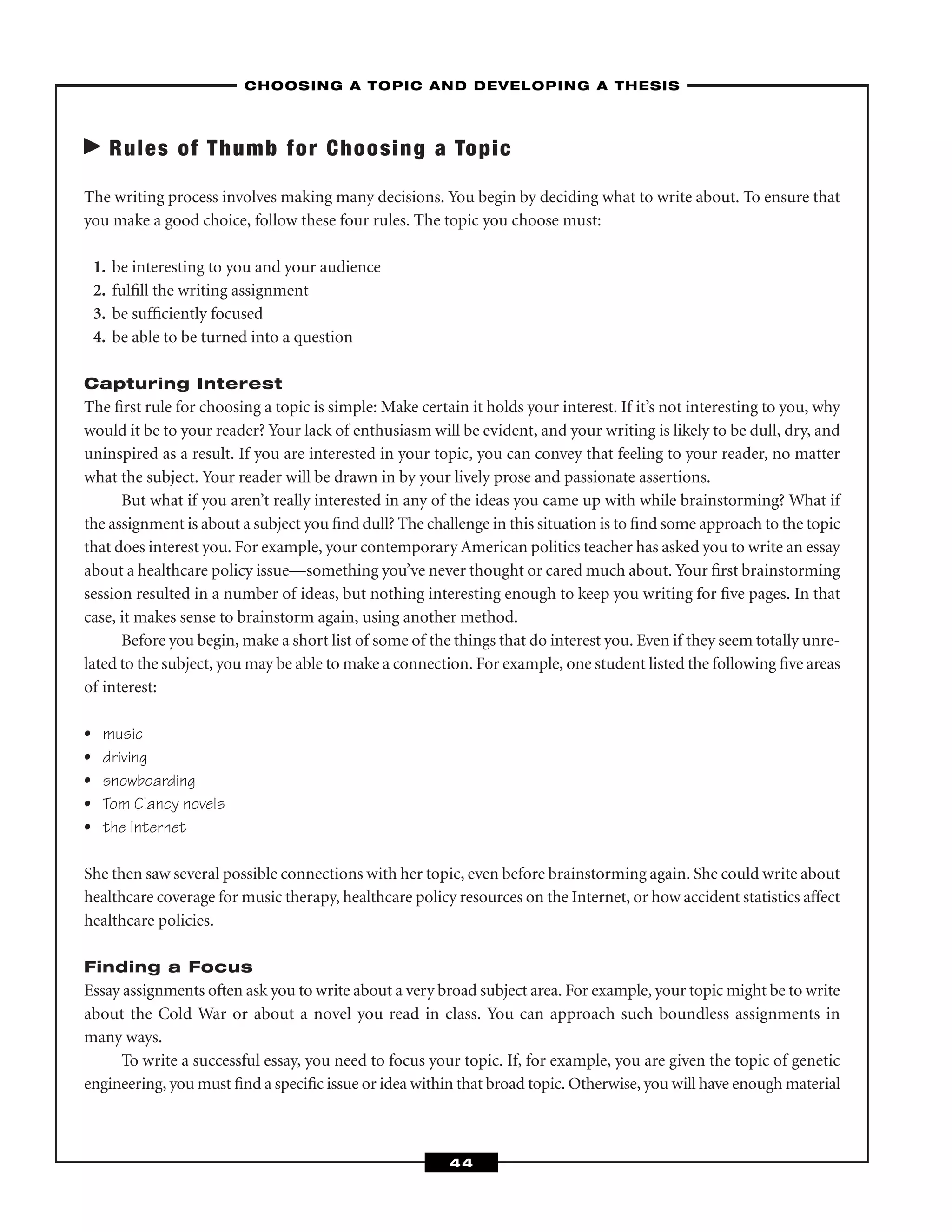 Rules of Thumb for Choosing a Topic
The writing process involves making many decisions. You begin by deciding what to write about. To ensure that
you make a good choice, follow these four rules. The topic you choose must:
1. be interesting to you and your audience
2. fulﬁll the writing assignment
3. be sufﬁciently focused
4. be able to be turned into a question
Capturing Interest
The ﬁrst rule for choosing a topic is simple: Make certain it holds your interest. If it’s not interesting to you, why
would it be to your reader? Your lack of enthusiasm will be evident, and your writing is likely to be dull, dry, and
uninspired as a result. If you are interested in your topic, you can convey that feeling to your reader, no matter
what the subject. Your reader will be drawn in by your lively prose and passionate assertions.
But what if you aren’t really interested in any of the ideas you came up with while brainstorming? What if
the assignment is about a subject you ﬁnd dull? The challenge in this situation is to ﬁnd some approach to the topic
that does interest you. For example, your contemporary American politics teacher has asked you to write an essay
about a healthcare policy issue—something you’ve never thought or cared much about. Your ﬁrst brainstorming
session resulted in a number of ideas, but nothing interesting enough to keep you writing for ﬁve pages. In that
case, it makes sense to brainstorm again, using another method.
Before you begin, make a short list of some of the things that do interest you. Even if they seem totally unre-
lated to the subject, you may be able to make a connection. For example, one student listed the following ﬁve areas
of interest:
• music
• driving
• snowboarding
• Tom Clancy novels
• the Internet
She then saw several possible connections with her topic, even before brainstorming again. She could write about
healthcare coverage for music therapy, healthcare policy resources on the Internet, or how accident statistics affect
healthcare policies.
Finding a Focus
Essay assignments often ask you to write about a very broad subject area. For example, your topic might be to write
about the Cold War or about a novel you read in class. You can approach such boundless assignments in
many ways.
To write a successful essay, you need to focus your topic. If, for example, you are given the topic of genetic
engineering, you must ﬁnd a speciﬁc issue or idea within that broad topic. Otherwise, you will have enough material
–CHOOSING A TOPIC AND DEVELOPING A THESIS–
44
 