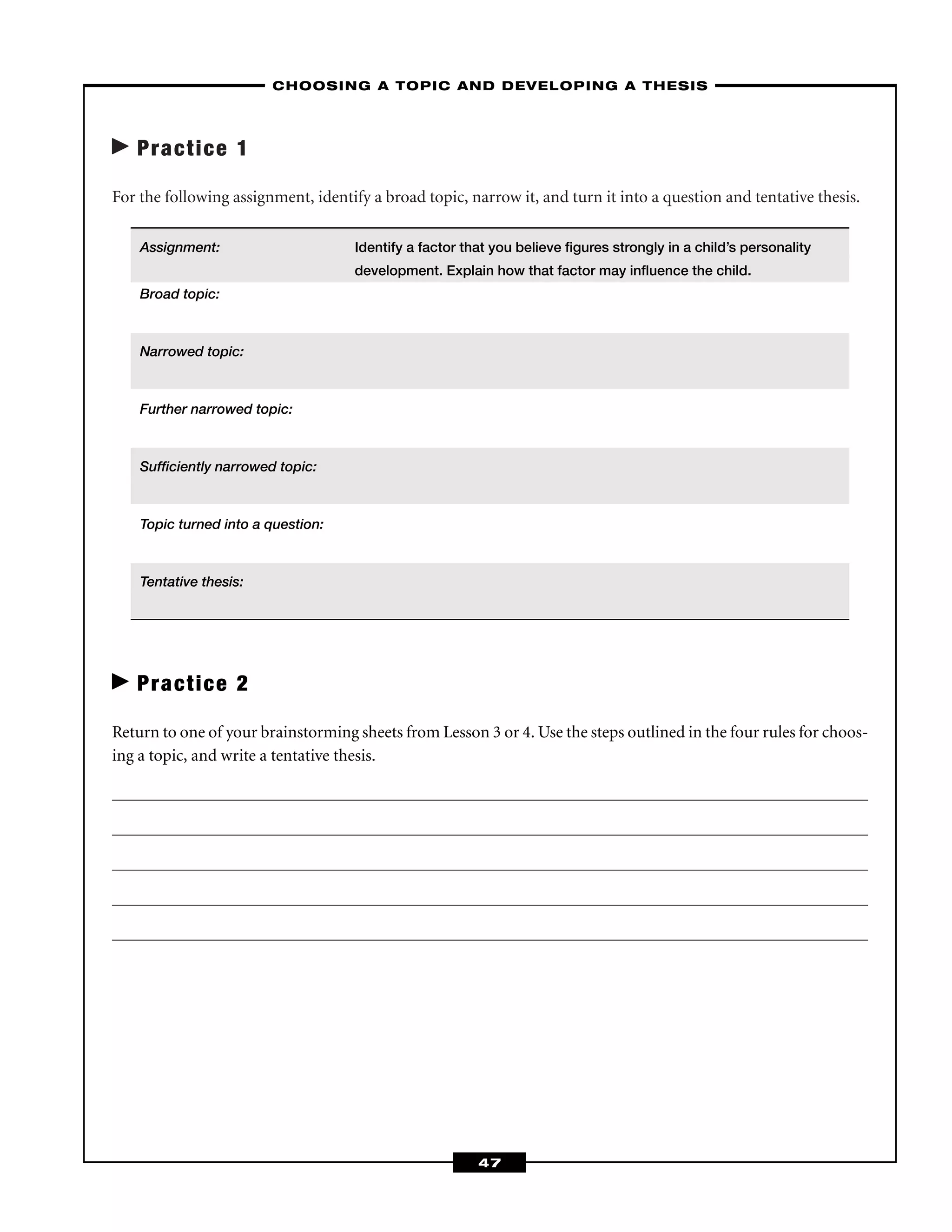 Practice 1
For the following assignment, identify a broad topic, narrow it, and turn it into a question and tentative thesis.
Assignment: Identify a factor that you believe ﬁgures strongly in a child’s personality
development. Explain how that factor may inﬂuence the child.
Broad topic:
Narrowed topic:
Further narrowed topic:
Sufﬁciently narrowed topic:
Topic turned into a question:
Tentative thesis:
Practice 2
Return to one of your brainstorming sheets from Lesson 3 or 4. Use the steps outlined in the four rules for choos-
ing a topic, and write a tentative thesis.
–CHOOSING A TOPIC AND DEVELOPING A THESIS–
47
 