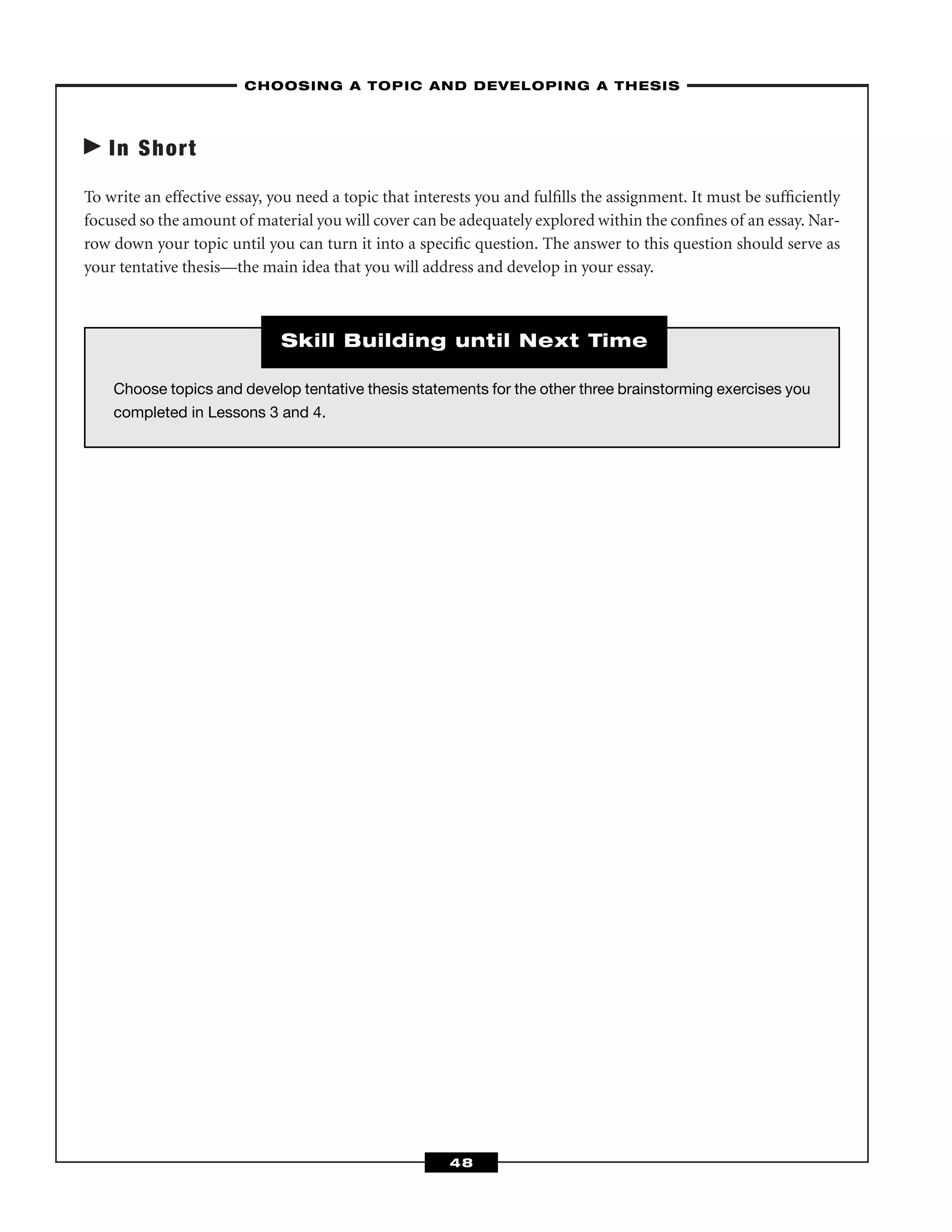 In Short
To write an effective essay, you need a topic that interests you and fulﬁlls the assignment. It must be sufﬁciently
focused so the amount of material you will cover can be adequately explored within the conﬁnes of an essay. Nar-
row down your topic until you can turn it into a speciﬁc question. The answer to this question should serve as
your tentative thesis—the main idea that you will address and develop in your essay.
–CHOOSING A TOPIC AND DEVELOPING A THESIS–
48
Choose topics and develop tentative thesis statements for the other three brainstorming exercises you
completed in Lessons 3 and 4.
Skill Building until Next Time
 