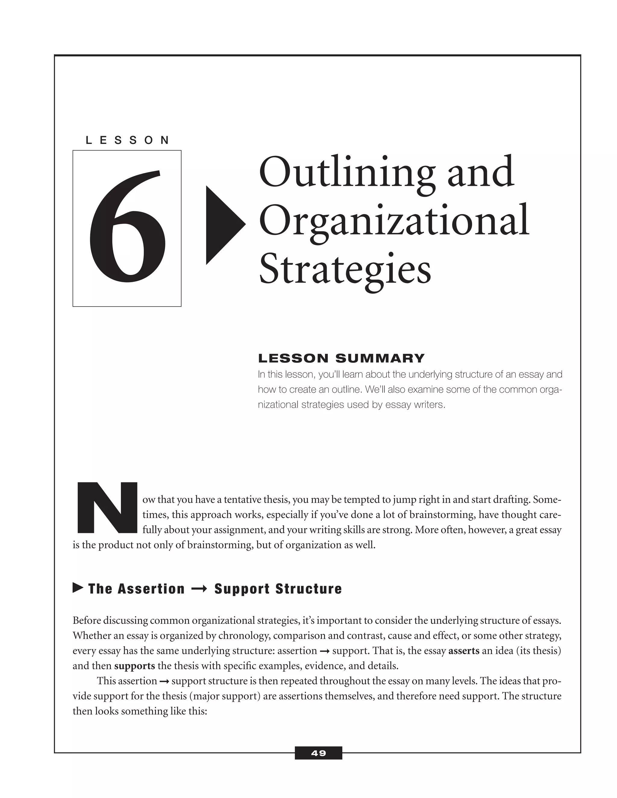 Now that you have a tentative thesis, you may be tempted to jump right in and start drafting. Some-
times, this approach works, especially if you’ve done a lot of brainstorming, have thought care-
fully about your assignment, and your writing skills are strong. More often, however, a great essay
is the product not only of brainstorming, but of organization as well.
The Assertion ➞ Support Structure
Before discussing common organizational strategies, it’s important to consider the underlying structure of essays.
Whether an essay is organized by chronology, comparison and contrast, cause and effect, or some other strategy,
every essay has the same underlying structure: assertion ➞ support. That is, the essay asserts an idea (its thesis)
and then supports the thesis with speciﬁc examples, evidence, and details.
This assertion ➞ support structure is then repeated throughout the essay on many levels. The ideas that pro-
vide support for the thesis (major support) are assertions themselves, and therefore need support. The structure
then looks something like this:
L E S S O N
Outlining and
Organizational
Strategies
LESSON SUMMARY
In this lesson, you’ll learn about the underlying structure of an essay and
how to create an outline. We’ll also examine some of the common orga-
nizational strategies used by essay writers.
6
49
 