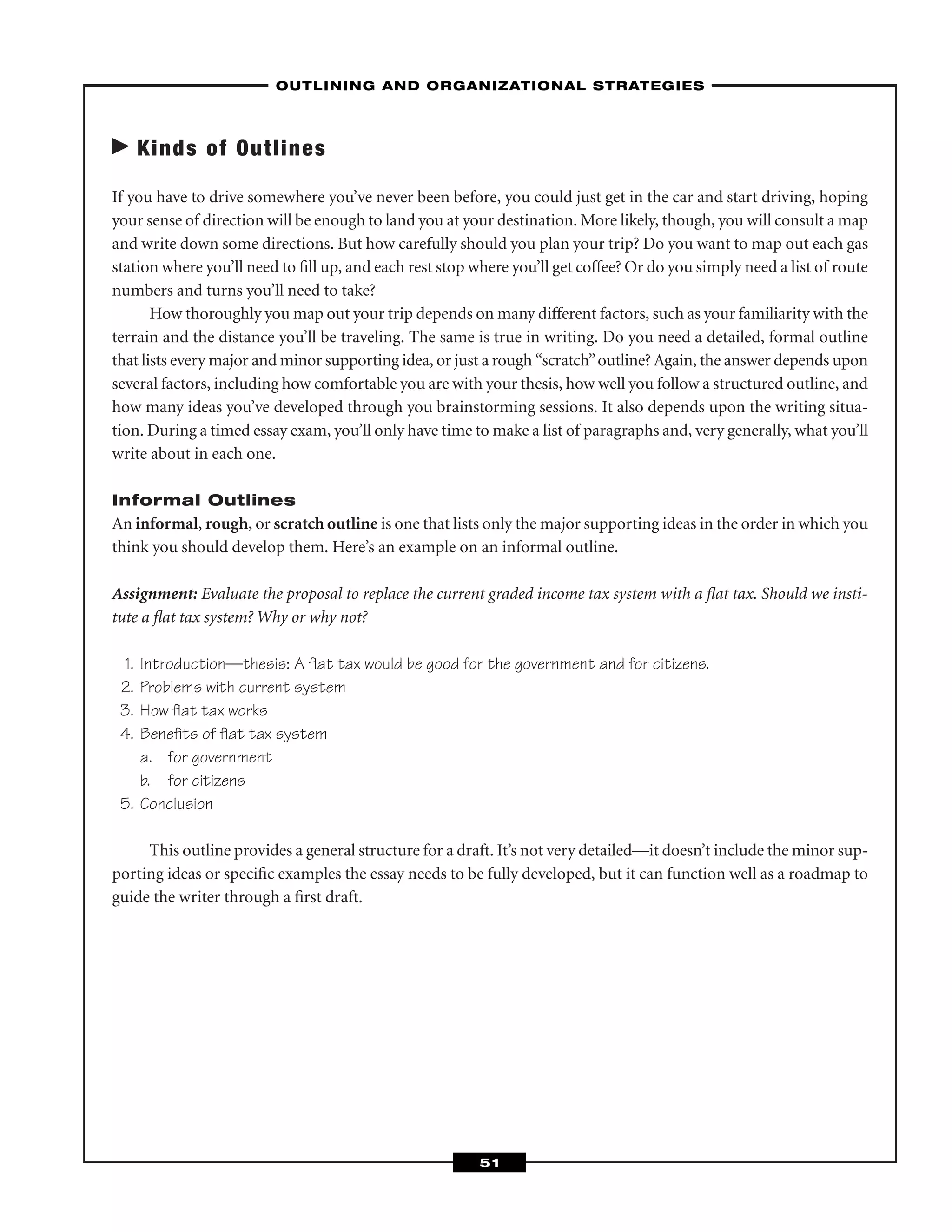 Kinds of Outlines
If you have to drive somewhere you’ve never been before, you could just get in the car and start driving, hoping
your sense of direction will be enough to land you at your destination. More likely, though, you will consult a map
and write down some directions. But how carefully should you plan your trip? Do you want to map out each gas
station where you’ll need to ﬁll up, and each rest stop where you’ll get coffee? Or do you simply need a list of route
numbers and turns you’ll need to take?
How thoroughly you map out your trip depends on many different factors, such as your familiarity with the
terrain and the distance you’ll be traveling. The same is true in writing. Do you need a detailed, formal outline
that lists every major and minor supporting idea, or just a rough “scratch”outline? Again, the answer depends upon
several factors, including how comfortable you are with your thesis, how well you follow a structured outline, and
how many ideas you’ve developed through you brainstorming sessions. It also depends upon the writing situa-
tion. During a timed essay exam, you’ll only have time to make a list of paragraphs and, very generally, what you’ll
write about in each one.
Informal Outlines
An informal, rough, or scratch outline is one that lists only the major supporting ideas in the order in which you
think you should develop them. Here’s an example on an informal outline.
Assignment: Evaluate the proposal to replace the current graded income tax system with a ﬂat tax. Should we insti-
tute a ﬂat tax system? Why or why not?
1. Introduction—thesis: A ﬂat tax would be good for the government and for citizens.
2. Problems with current system
3. How ﬂat tax works
4. Beneﬁts of ﬂat tax system
a. for government
b. for citizens
5. Conclusion
This outline provides a general structure for a draft. It’s not very detailed—it doesn’t include the minor sup-
porting ideas or speciﬁc examples the essay needs to be fully developed, but it can function well as a roadmap to
guide the writer through a ﬁrst draft.
–OUTLINING AND ORGANIZATIONAL STRATEGIES–
51
 