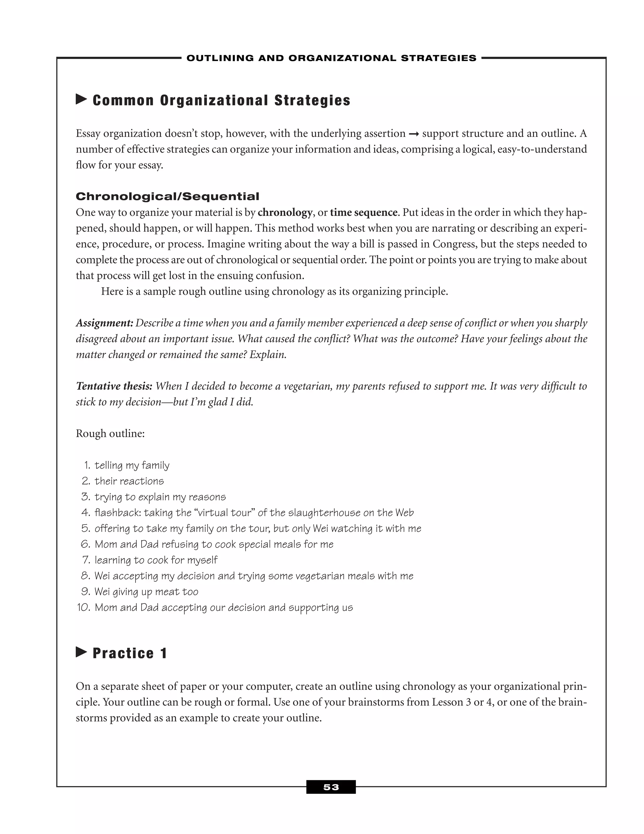 Common Organizational Strategies
Essay organization doesn’t stop, however, with the underlying assertion ➞ support structure and an outline. A
number of effective strategies can organize your information and ideas, comprising a logical, easy-to-understand
ﬂow for your essay.
Chronological/Sequential
One way to organize your material is by chronology, or time sequence. Put ideas in the order in which they hap-
pened, should happen, or will happen. This method works best when you are narrating or describing an experi-
ence, procedure, or process. Imagine writing about the way a bill is passed in Congress, but the steps needed to
complete the process are out of chronological or sequential order. The point or points you are trying to make about
that process will get lost in the ensuing confusion.
Here is a sample rough outline using chronology as its organizing principle.
Assignment: Describe a time when you and a family member experienced a deep sense of conﬂict or when you sharply
disagreed about an important issue. What caused the conﬂict? What was the outcome? Have your feelings about the
matter changed or remained the same? Explain.
Tentative thesis: When I decided to become a vegetarian, my parents refused to support me. It was very difﬁcult to
stick to my decision—but I’m glad I did.
Rough outline:
1. telling my family
2. their reactions
3. trying to explain my reasons
4. ﬂashback: taking the “virtual tour” of the slaughterhouse on the Web
5. offering to take my family on the tour, but only Wei watching it with me
6. Mom and Dad refusing to cook special meals for me
7. learning to cook for myself
8. Wei accepting my decision and trying some vegetarian meals with me
9. Wei giving up meat too
10. Mom and Dad accepting our decision and supporting us
Practice 1
On a separate sheet of paper or your computer, create an outline using chronology as your organizational prin-
ciple. Your outline can be rough or formal. Use one of your brainstorms from Lesson 3 or 4, or one of the brain-
storms provided as an example to create your outline.
–OUTLINING AND ORGANIZATIONAL STRATEGIES–
53
 