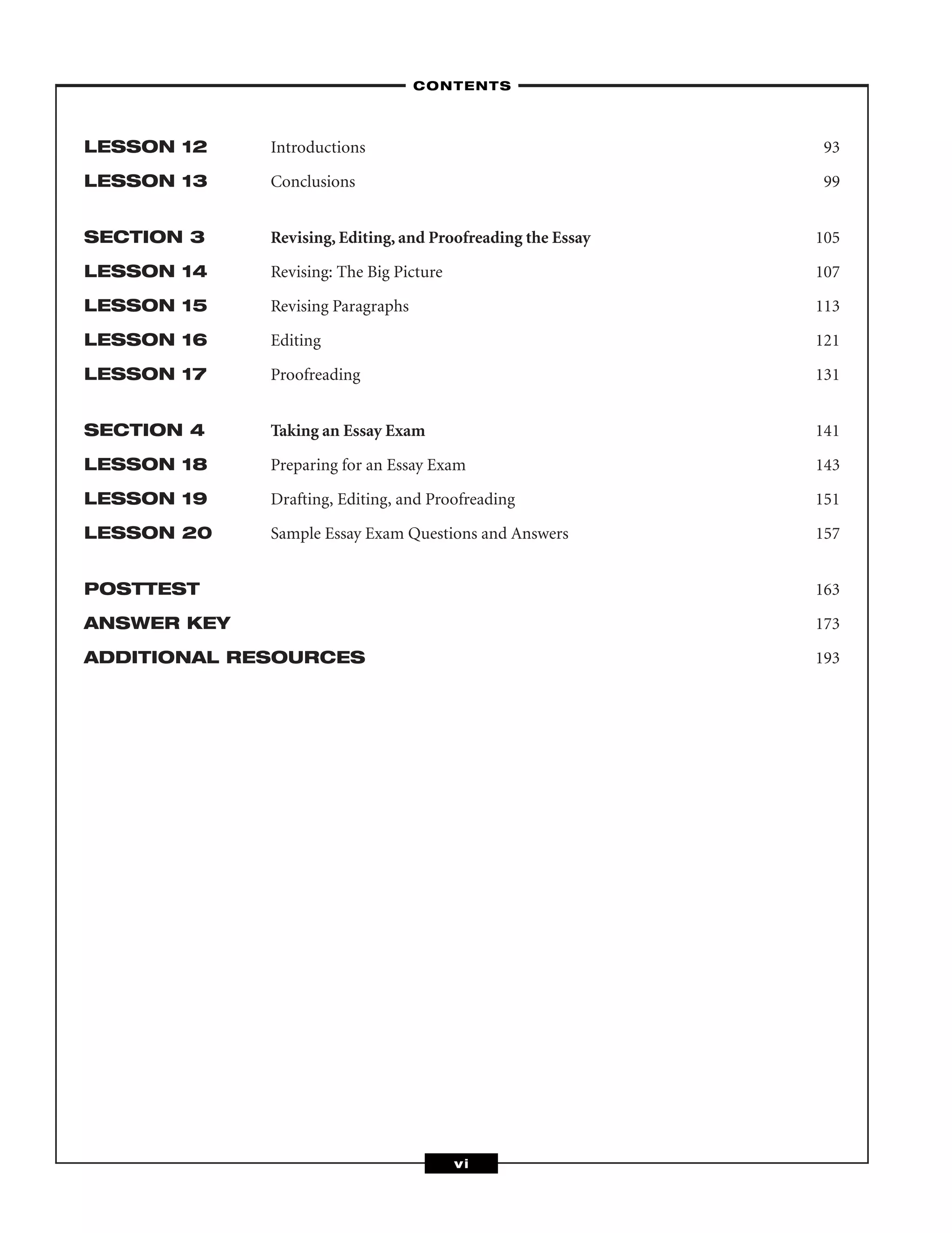 LESSON 12 Introductions 93
LESSON 13 Conclusions 99
SECTION 3 Revising, Editing, and Proofreading the Essay 105
LESSON 14 Revising: The Big Picture 107
LESSON 15 Revising Paragraphs 113
LESSON 16 Editing 121
LESSON 17 Proofreading 131
SECTION 4 Taking an Essay Exam 141
LESSON 18 Preparing for an Essay Exam 143
LESSON 19 Drafting, Editing, and Proofreading 151
LESSON 20 Sample Essay Exam Questions and Answers 157
POSTTEST 163
ANSWER KEY 173
ADDITIONAL RESOURCES 193
–CONTENTS–
vi
 