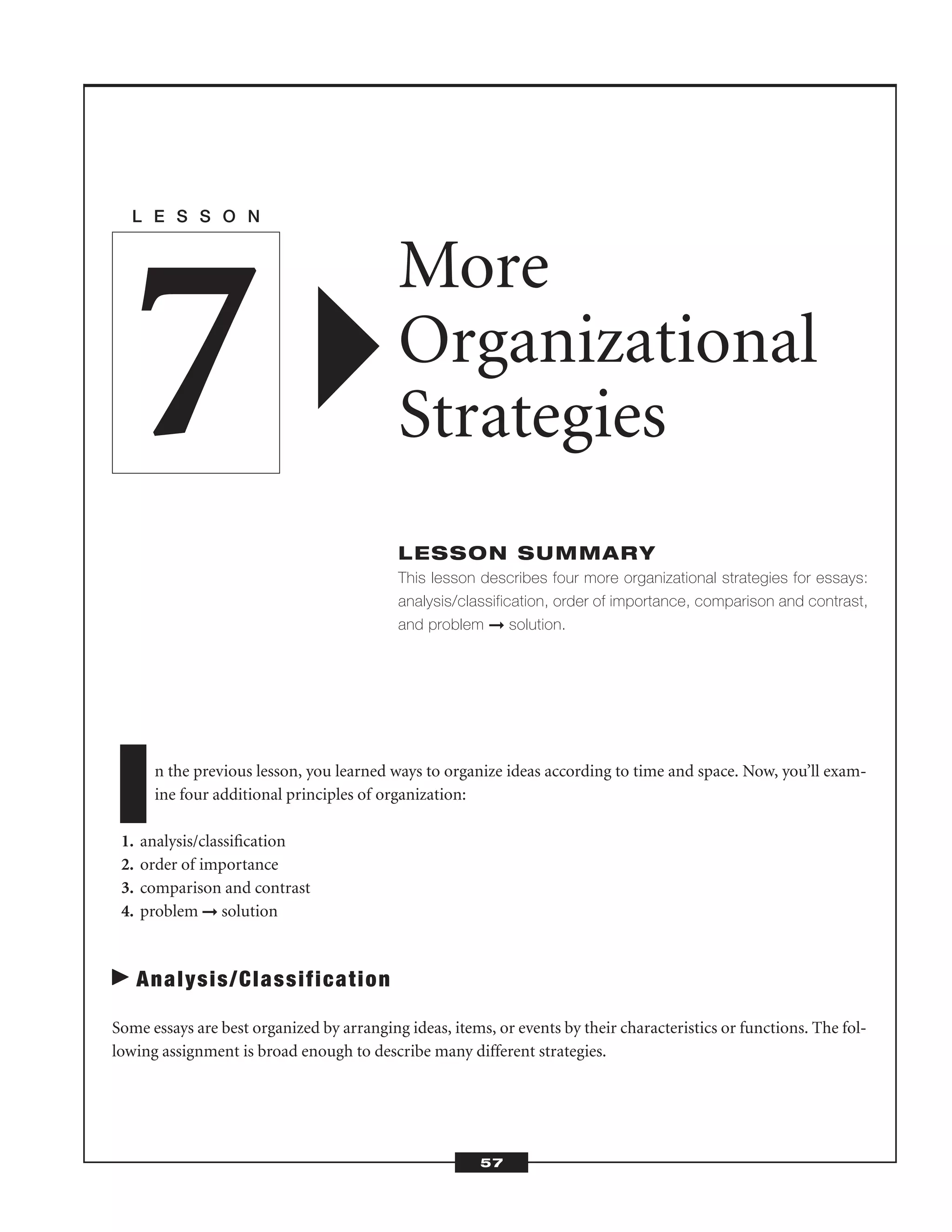 In the previous lesson, you learned ways to organize ideas according to time and space. Now, you’ll exam-
ine four additional principles of organization:
1. analysis/classiﬁcation
2. order of importance
3. comparison and contrast
4. problem ➞ solution
Analysis/Classification
Some essays are best organized by arranging ideas, items, or events by their characteristics or functions. The fol-
lowing assignment is broad enough to describe many different strategies.
L E S S O N
More
Organizational
Strategies
LESSON SUMMARY
This lesson describes four more organizational strategies for essays:
analysis/classification, order of importance, comparison and contrast,
and problem ➞ solution.
7
57
 
