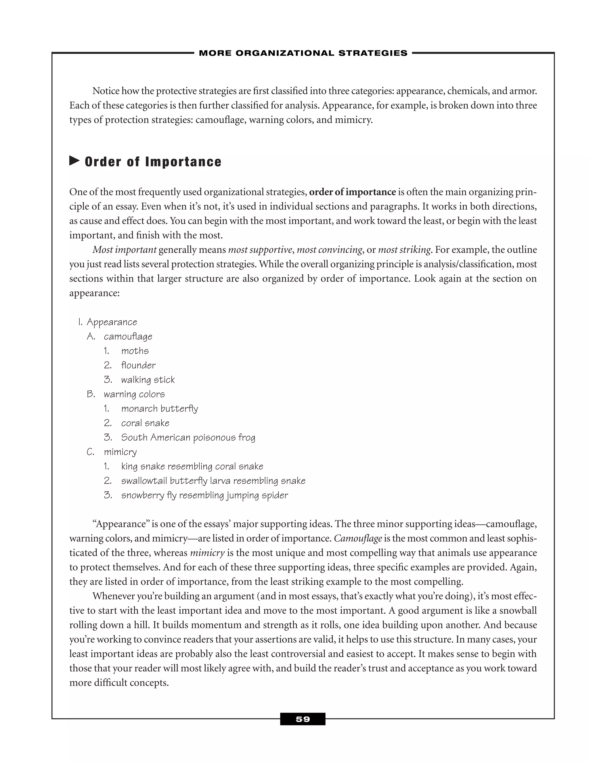 Notice how the protective strategies are ﬁrst classiﬁed into three categories: appearance, chemicals, and armor.
Each of these categories is then further classiﬁed for analysis. Appearance, for example, is broken down into three
types of protection strategies: camouﬂage, warning colors, and mimicry.
Order of Importance
One of the most frequently used organizational strategies, order of importance is often the main organizing prin-
ciple of an essay. Even when it’s not, it’s used in individual sections and paragraphs. It works in both directions,
as cause and effect does. You can begin with the most important, and work toward the least, or begin with the least
important, and ﬁnish with the most.
Most important generally means most supportive, most convincing, or most striking. For example, the outline
you just read lists several protection strategies. While the overall organizing principle is analysis/classiﬁcation, most
sections within that larger structure are also organized by order of importance. Look again at the section on
appearance:
I. Appearance
A. camouﬂage
1. moths
2. ﬂounder
3. walking stick
B. warning colors
1. monarch butterﬂy
2. coral snake
3. South American poisonous frog
C. mimicry
1. king snake resembling coral snake
2. swallowtail butterﬂy larva resembling snake
3. snowberry ﬂy resembling jumping spider
“Appearance”is one of the essays’ major supporting ideas. The three minor supporting ideas—camouﬂage,
warning colors, and mimicry—are listed in order of importance. Camouﬂage is the most common and least sophis-
ticated of the three, whereas mimicry is the most unique and most compelling way that animals use appearance
to protect themselves. And for each of these three supporting ideas, three speciﬁc examples are provided. Again,
they are listed in order of importance, from the least striking example to the most compelling.
Whenever you’re building an argument (and in most essays, that’s exactly what you’re doing), it’s most effec-
tive to start with the least important idea and move to the most important. A good argument is like a snowball
rolling down a hill. It builds momentum and strength as it rolls, one idea building upon another. And because
you’re working to convince readers that your assertions are valid, it helps to use this structure. In many cases, your
least important ideas are probably also the least controversial and easiest to accept. It makes sense to begin with
those that your reader will most likely agree with, and build the reader’s trust and acceptance as you work toward
more difﬁcult concepts.
–MORE ORGANIZATIONAL STRATEGIES–
59
 