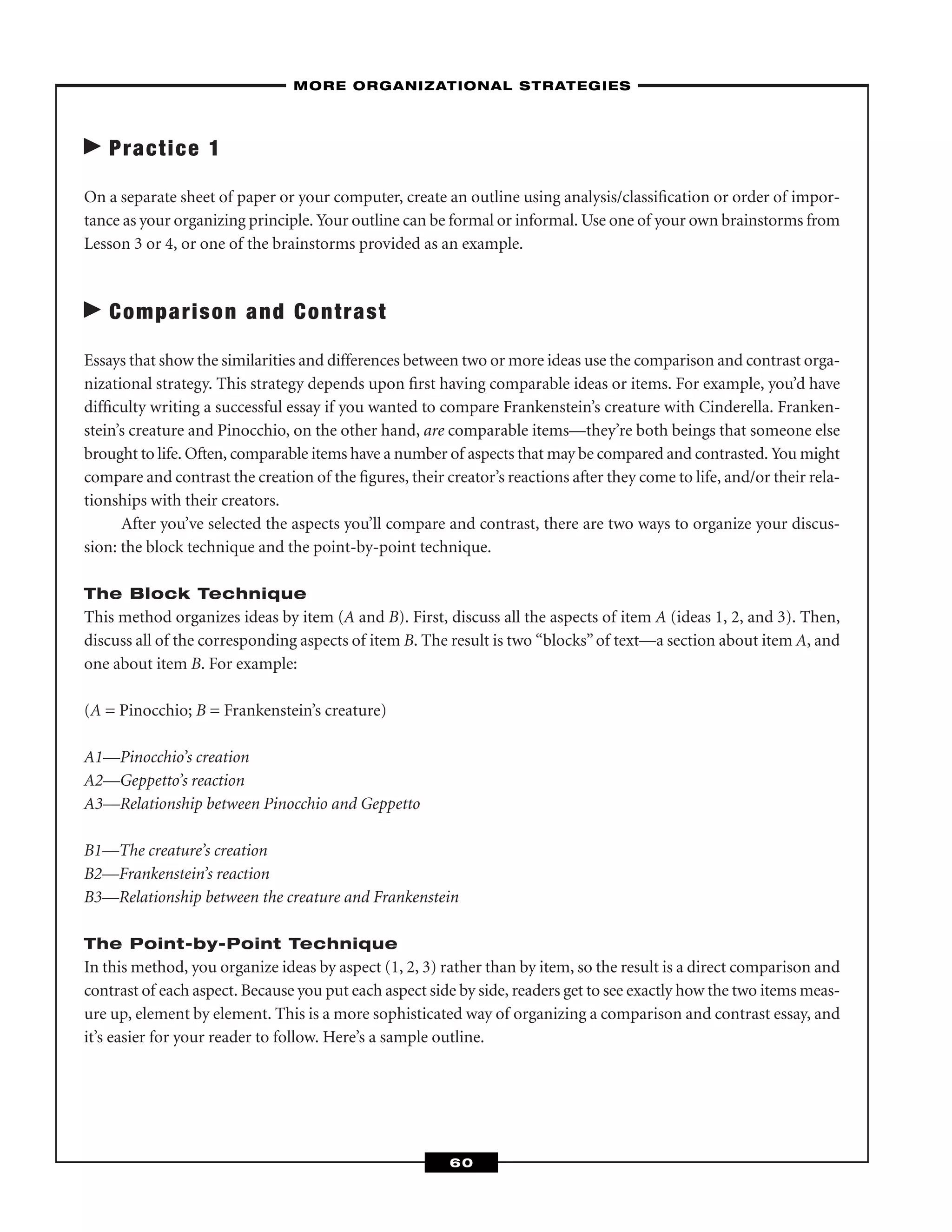 Practice 1
On a separate sheet of paper or your computer, create an outline using analysis/classiﬁcation or order of impor-
tance as your organizing principle. Your outline can be formal or informal. Use one of your own brainstorms from
Lesson 3 or 4, or one of the brainstorms provided as an example.
Comparison and Contrast
Essays that show the similarities and differences between two or more ideas use the comparison and contrast orga-
nizational strategy. This strategy depends upon ﬁrst having comparable ideas or items. For example, you’d have
difﬁculty writing a successful essay if you wanted to compare Frankenstein’s creature with Cinderella. Franken-
stein’s creature and Pinocchio, on the other hand, are comparable items—they’re both beings that someone else
brought to life. Often, comparable items have a number of aspects that may be compared and contrasted. You might
compare and contrast the creation of the ﬁgures, their creator’s reactions after they come to life, and/or their rela-
tionships with their creators.
After you’ve selected the aspects you’ll compare and contrast, there are two ways to organize your discus-
sion: the block technique and the point-by-point technique.
The Block Technique
This method organizes ideas by item (A and B). First, discuss all the aspects of item A (ideas 1, 2, and 3). Then,
discuss all of the corresponding aspects of item B. The result is two “blocks”of text—a section about item A, and
one about item B. For example:
(A = Pinocchio; B = Frankenstein’s creature)
A1—Pinocchio’s creation
A2—Geppetto’s reaction
A3—Relationship between Pinocchio and Geppetto
B1—The creature’s creation
B2—Frankenstein’s reaction
B3—Relationship between the creature and Frankenstein
The Point-by-Point Technique
In this method, you organize ideas by aspect (1, 2, 3) rather than by item, so the result is a direct comparison and
contrast of each aspect. Because you put each aspect side by side, readers get to see exactly how the two items meas-
ure up, element by element. This is a more sophisticated way of organizing a comparison and contrast essay, and
it’s easier for your reader to follow. Here’s a sample outline.
–MORE ORGANIZATIONAL STRATEGIES–
60
 