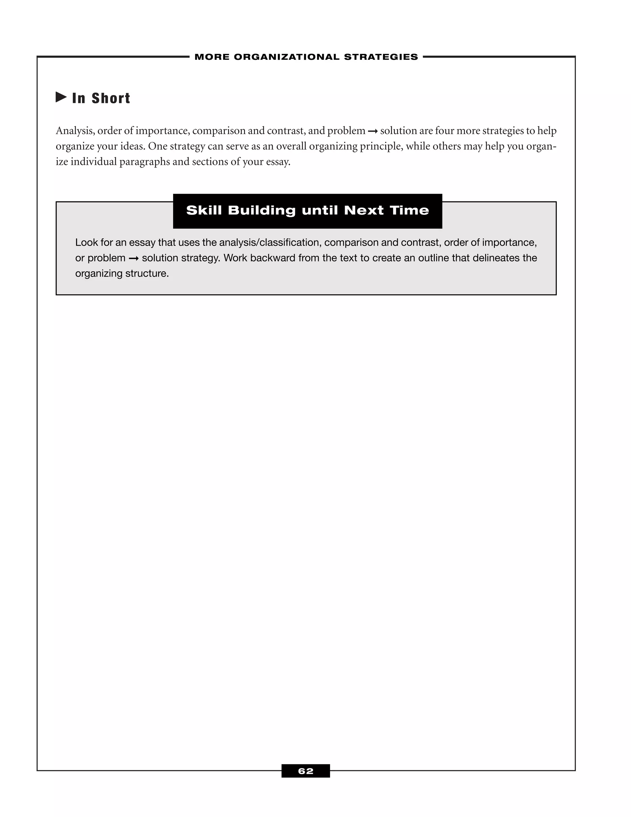 In Short
Analysis, order of importance, comparison and contrast, and problem ➞ solution are four more strategies to help
organize your ideas. One strategy can serve as an overall organizing principle, while others may help you organ-
ize individual paragraphs and sections of your essay.
–MORE ORGANIZATIONAL STRATEGIES–
62
Look for an essay that uses the analysis/classiﬁcation, comparison and contrast, order of importance,
or problem ➞ solution strategy. Work backward from the text to create an outline that delineates the
organizing structure.
Skill Building until Next Time
 