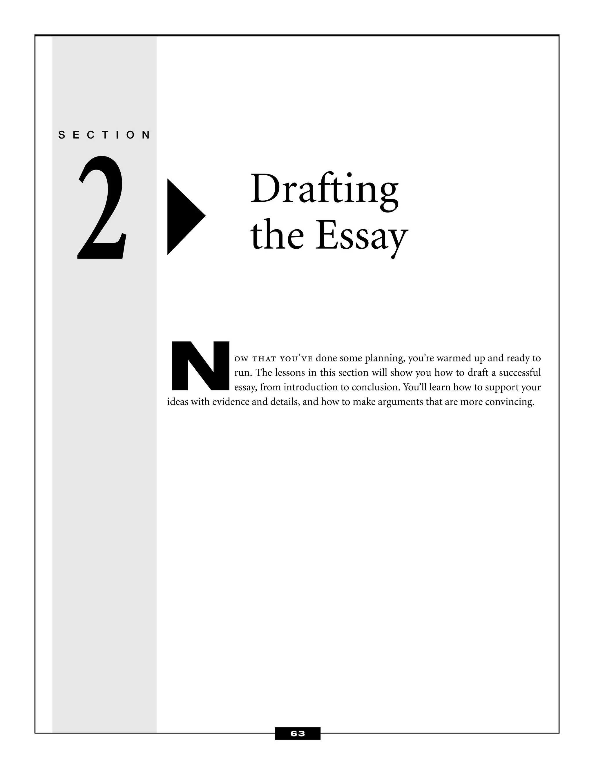 63
S E C T I O N
2 Drafting
the Essay
Now that you’ve done some planning, you’re warmed up and ready to
run. The lessons in this section will show you how to draft a successful
essay, from introduction to conclusion. You’ll learn how to support your
ideas with evidence and details, and how to make arguments that are more convincing.
 