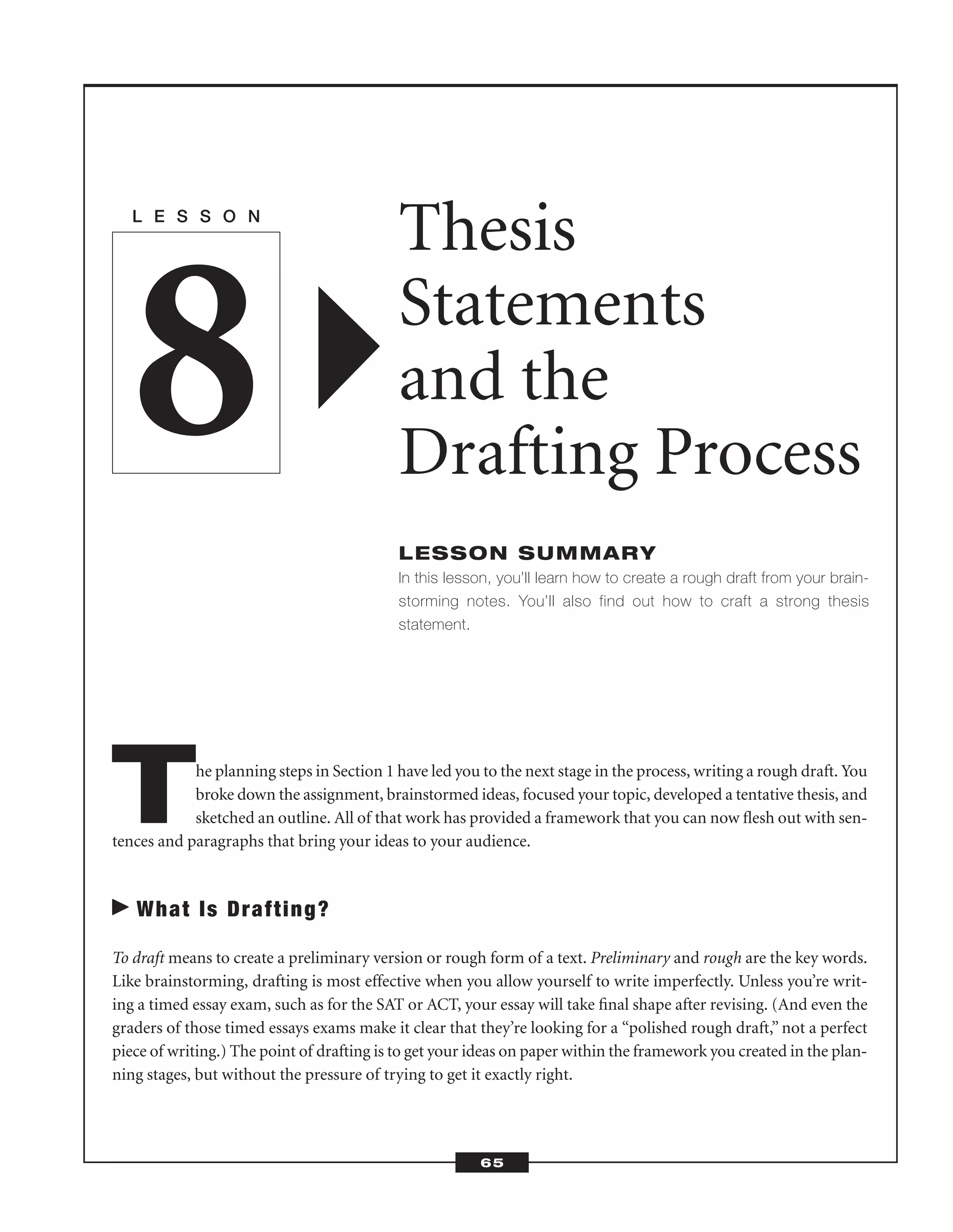 The planning steps in Section 1 have led you to the next stage in the process, writing a rough draft. You
broke down the assignment, brainstormed ideas, focused your topic, developed a tentative thesis, and
sketched an outline. All of that work has provided a framework that you can now ﬂesh out with sen-
tences and paragraphs that bring your ideas to your audience.
What Is Drafting?
To draft means to create a preliminary version or rough form of a text. Preliminary and rough are the key words.
Like brainstorming, drafting is most effective when you allow yourself to write imperfectly. Unless you’re writ-
ing a timed essay exam, such as for the SAT or ACT, your essay will take ﬁnal shape after revising. (And even the
graders of those timed essays exams make it clear that they’re looking for a “polished rough draft,” not a perfect
piece of writing.) The point of drafting is to get your ideas on paper within the framework you created in the plan-
ning stages, but without the pressure of trying to get it exactly right.
L E S S O N
Thesis
Statements
and the
Drafting Process
LESSON SUMMARY
In this lesson, you’ll learn how to create a rough draft from your brain-
storming notes. You’ll also find out how to craft a strong thesis
statement.
8
65
 