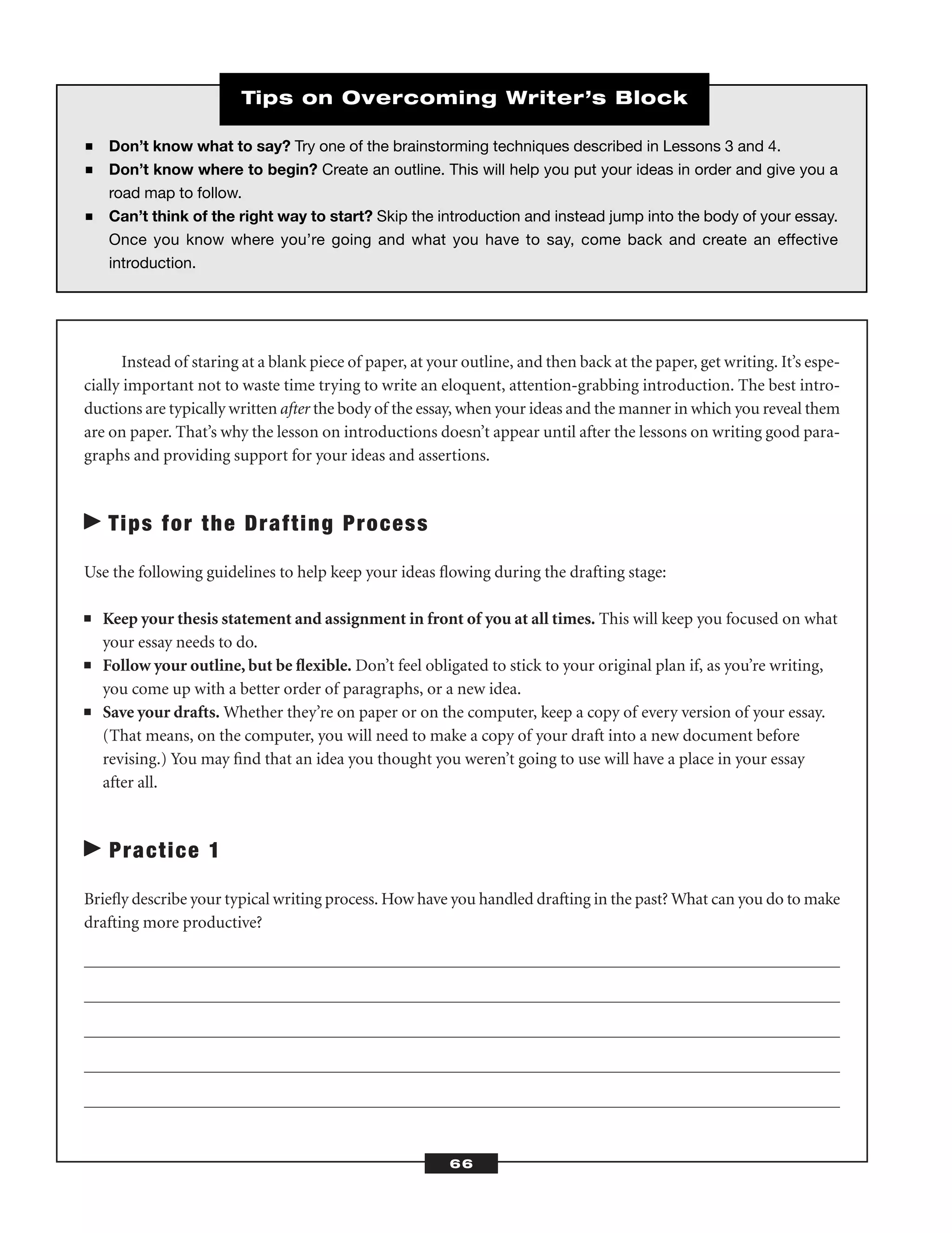 Instead of staring at a blank piece of paper, at your outline, and then back at the paper, get writing. It’s espe-
cially important not to waste time trying to write an eloquent, attention-grabbing introduction. The best intro-
ductions are typically written after the body of the essay, when your ideas and the manner in which you reveal them
are on paper. That’s why the lesson on introductions doesn’t appear until after the lessons on writing good para-
graphs and providing support for your ideas and assertions.
Tips for the Drafting Process
Use the following guidelines to help keep your ideas ﬂowing during the drafting stage:
■ Keep your thesis statement and assignment in front of you at all times. This will keep you focused on what
your essay needs to do.
■ Follow your outline, but be ﬂexible. Don’t feel obligated to stick to your original plan if, as you’re writing,
you come up with a better order of paragraphs, or a new idea.
■ Save your drafts. Whether they’re on paper or on the computer, keep a copy of every version of your essay.
(That means, on the computer, you will need to make a copy of your draft into a new document before
revising.) You may ﬁnd that an idea you thought you weren’t going to use will have a place in your essay
after all.
Practice 1
Brieﬂy describe your typical writing process. How have you handled drafting in the past? What can you do to make
drafting more productive?
66
■ Don’t know what to say? Try one of the brainstorming techniques described in Lessons 3 and 4.
■ Don’t know where to begin? Create an outline. This will help you put your ideas in order and give you a
road map to follow.
■ Can’t think of the right way to start? Skip the introduction and instead jump into the body of your essay.
Once you know where you’re going and what you have to say, come back and create an effective
introduction.
Tips on Overcoming Writer’s Block
 