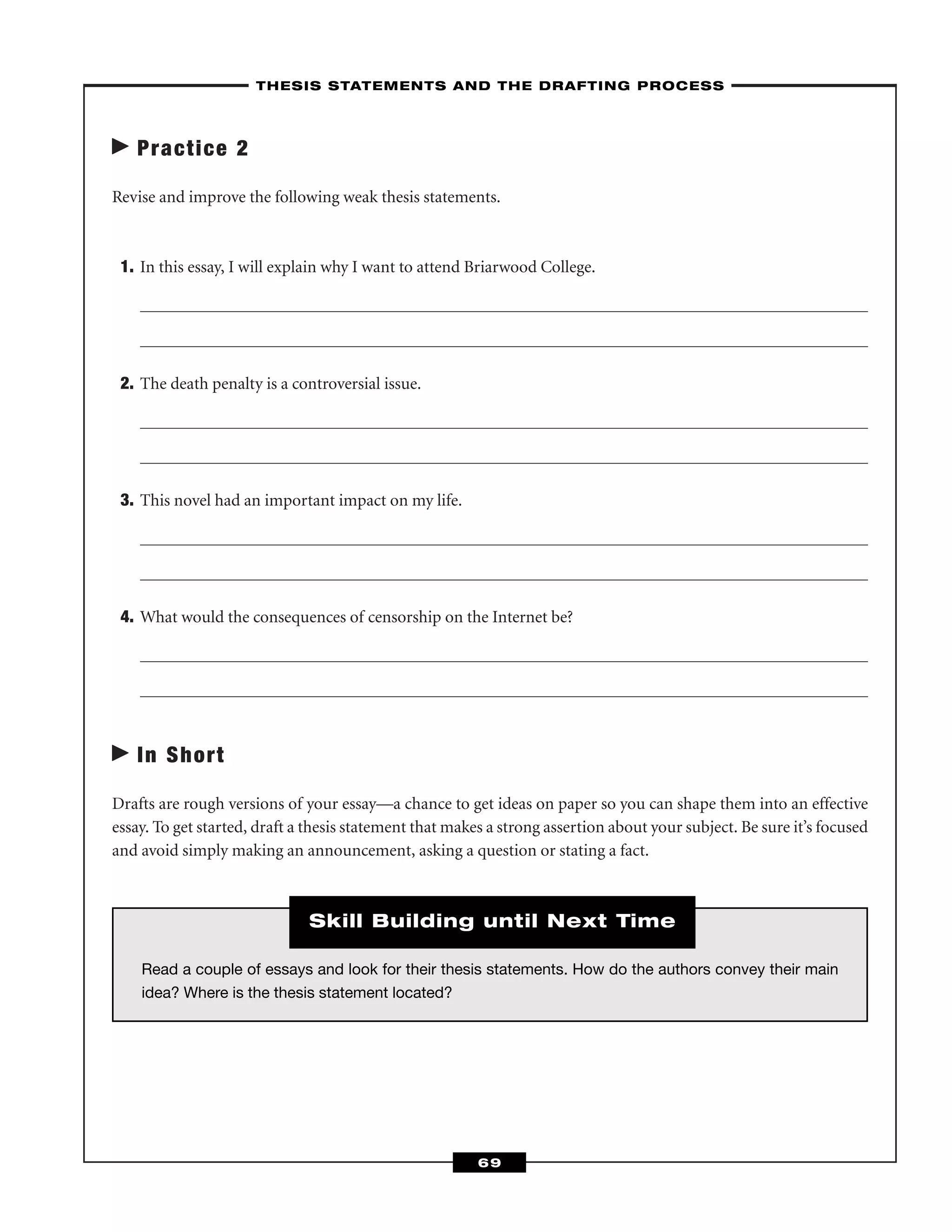 Practice 2
Revise and improve the following weak thesis statements.
1. In this essay, I will explain why I want to attend Briarwood College.
2. The death penalty is a controversial issue.
3. This novel had an important impact on my life.
4. What would the consequences of censorship on the Internet be?
In Short
Drafts are rough versions of your essay—a chance to get ideas on paper so you can shape them into an effective
essay. To get started, draft a thesis statement that makes a strong assertion about your subject. Be sure it’s focused
and avoid simply making an announcement, asking a question or stating a fact.
–THESIS STATEMENTS AND THE DRAFTING PROCESS–
69
Read a couple of essays and look for their thesis statements. How do the authors convey their main
idea? Where is the thesis statement located?
Skill Building until Next Time
 