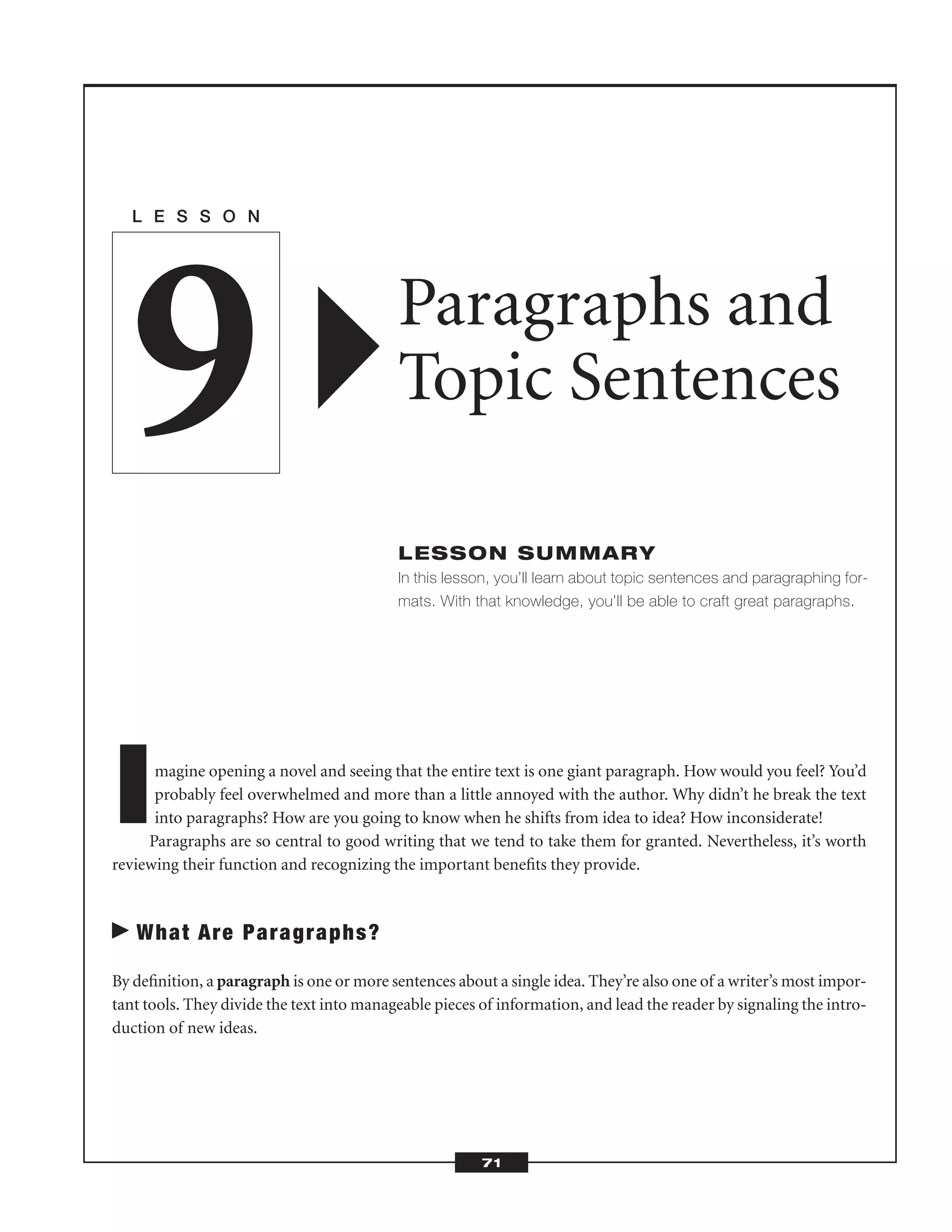Imagine opening a novel and seeing that the entire text is one giant paragraph. How would you feel? You’d
probably feel overwhelmed and more than a little annoyed with the author. Why didn’t he break the text
into paragraphs? How are you going to know when he shifts from idea to idea? How inconsiderate!
Paragraphs are so central to good writing that we tend to take them for granted. Nevertheless, it’s worth
reviewing their function and recognizing the important beneﬁts they provide.
What Are Paragraphs?
By deﬁnition, a paragraph is one or more sentences about a single idea. They’re also one of a writer’s most impor-
tant tools. They divide the text into manageable pieces of information, and lead the reader by signaling the intro-
duction of new ideas.
L E S S O N
Paragraphs and
Topic Sentences
LESSON SUMMARY
In this lesson, you’ll learn about topic sentences and paragraphing for-
mats. With that knowledge, you’ll be able to craft great paragraphs.
9
71
 