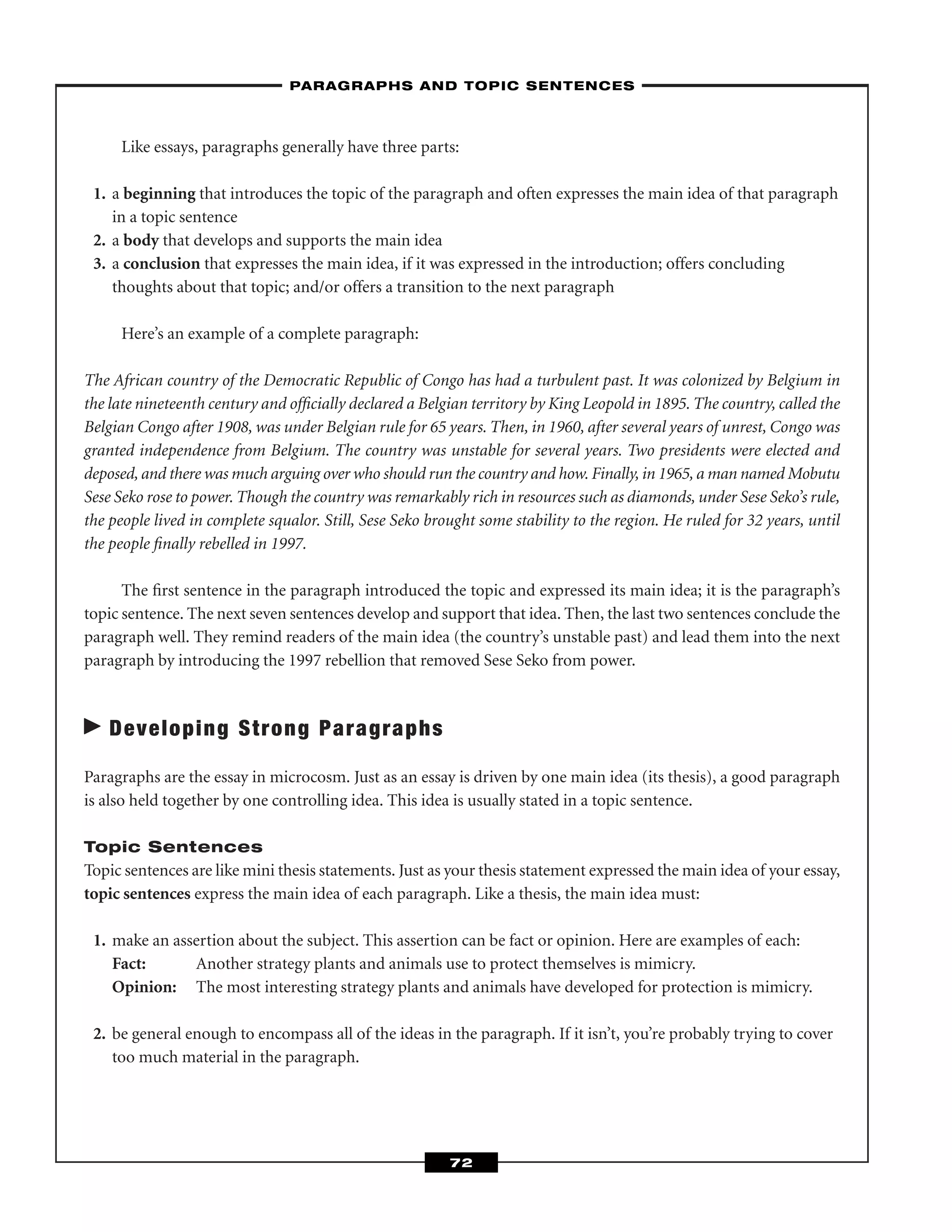 Like essays, paragraphs generally have three parts:
1. a beginning that introduces the topic of the paragraph and often expresses the main idea of that paragraph
in a topic sentence
2. a body that develops and supports the main idea
3. a conclusion that expresses the main idea, if it was expressed in the introduction; offers concluding
thoughts about that topic; and/or offers a transition to the next paragraph
Here’s an example of a complete paragraph:
The African country of the Democratic Republic of Congo has had a turbulent past. It was colonized by Belgium in
the late nineteenth century and ofﬁcially declared a Belgian territory by King Leopold in 1895. The country, called the
Belgian Congo after 1908, was under Belgian rule for 65 years. Then, in 1960, after several years of unrest, Congo was
granted independence from Belgium. The country was unstable for several years. Two presidents were elected and
deposed, and there was much arguing over who should run the country and how. Finally, in 1965, a man named Mobutu
Sese Seko rose to power. Though the country was remarkably rich in resources such as diamonds, under Sese Seko’s rule,
the people lived in complete squalor. Still, Sese Seko brought some stability to the region. He ruled for 32 years, until
the people ﬁnally rebelled in 1997.
The ﬁrst sentence in the paragraph introduced the topic and expressed its main idea; it is the paragraph’s
topic sentence. The next seven sentences develop and support that idea. Then, the last two sentences conclude the
paragraph well. They remind readers of the main idea (the country’s unstable past) and lead them into the next
paragraph by introducing the 1997 rebellion that removed Sese Seko from power.
Developing Strong Paragraphs
Paragraphs are the essay in microcosm. Just as an essay is driven by one main idea (its thesis), a good paragraph
is also held together by one controlling idea. This idea is usually stated in a topic sentence.
Topic Sentences
Topic sentences are like mini thesis statements. Just as your thesis statement expressed the main idea of your essay,
topic sentences express the main idea of each paragraph. Like a thesis, the main idea must:
1. make an assertion about the subject. This assertion can be fact or opinion. Here are examples of each:
Fact: Another strategy plants and animals use to protect themselves is mimicry.
Opinion: The most interesting strategy plants and animals have developed for protection is mimicry.
2. be general enough to encompass all of the ideas in the paragraph. If it isn’t, you’re probably trying to cover
too much material in the paragraph.
–PARAGRAPHS AND TOPIC SENTENCES–
72
 