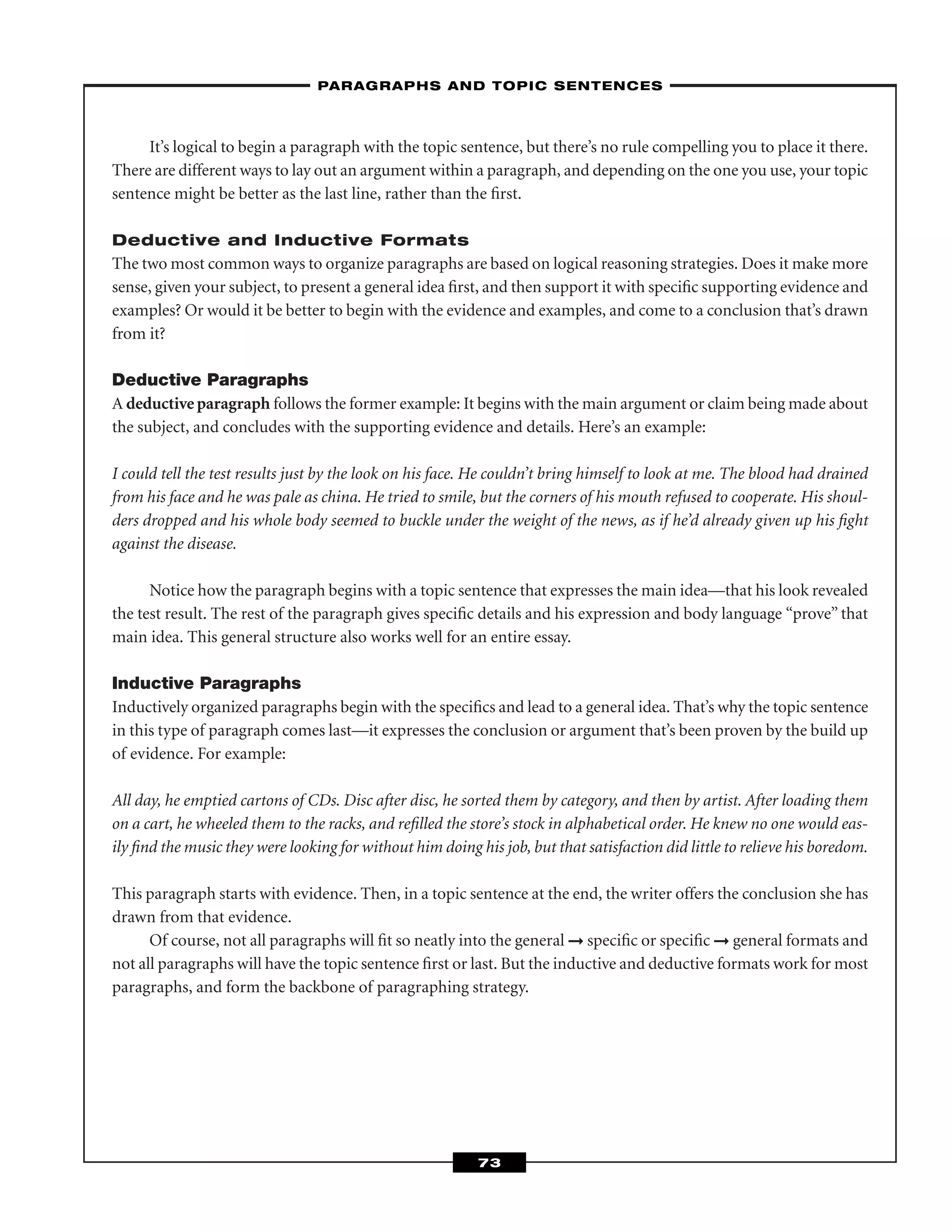 It’s logical to begin a paragraph with the topic sentence, but there’s no rule compelling you to place it there.
There are different ways to lay out an argument within a paragraph, and depending on the one you use, your topic
sentence might be better as the last line, rather than the ﬁrst.
Deductive and Inductive Formats
The two most common ways to organize paragraphs are based on logical reasoning strategies. Does it make more
sense, given your subject, to present a general idea ﬁrst, and then support it with speciﬁc supporting evidence and
examples? Or would it be better to begin with the evidence and examples, and come to a conclusion that’s drawn
from it?
Deductive Paragraphs
A deductive paragraph follows the former example: It begins with the main argument or claim being made about
the subject, and concludes with the supporting evidence and details. Here’s an example:
I could tell the test results just by the look on his face. He couldn’t bring himself to look at me. The blood had drained
from his face and he was pale as china. He tried to smile, but the corners of his mouth refused to cooperate. His shoul-
ders dropped and his whole body seemed to buckle under the weight of the news, as if he’d already given up his ﬁght
against the disease.
Notice how the paragraph begins with a topic sentence that expresses the main idea—that his look revealed
the test result. The rest of the paragraph gives speciﬁc details and his expression and body language “prove” that
main idea. This general structure also works well for an entire essay.
Inductive Paragraphs
Inductively organized paragraphs begin with the speciﬁcs and lead to a general idea. That’s why the topic sentence
in this type of paragraph comes last—it expresses the conclusion or argument that’s been proven by the build up
of evidence. For example:
All day, he emptied cartons of CDs. Disc after disc, he sorted them by category, and then by artist. After loading them
on a cart, he wheeled them to the racks, and reﬁlled the store’s stock in alphabetical order. He knew no one would eas-
ily ﬁnd the music they were looking for without him doing his job, but that satisfaction did little to relieve his boredom.
This paragraph starts with evidence. Then, in a topic sentence at the end, the writer offers the conclusion she has
drawn from that evidence.
Of course, not all paragraphs will ﬁt so neatly into the general ➞ speciﬁc or speciﬁc ➞ general formats and
not all paragraphs will have the topic sentence ﬁrst or last. But the inductive and deductive formats work for most
paragraphs, and form the backbone of paragraphing strategy.
–PARAGRAPHS AND TOPIC SENTENCES–
73
 