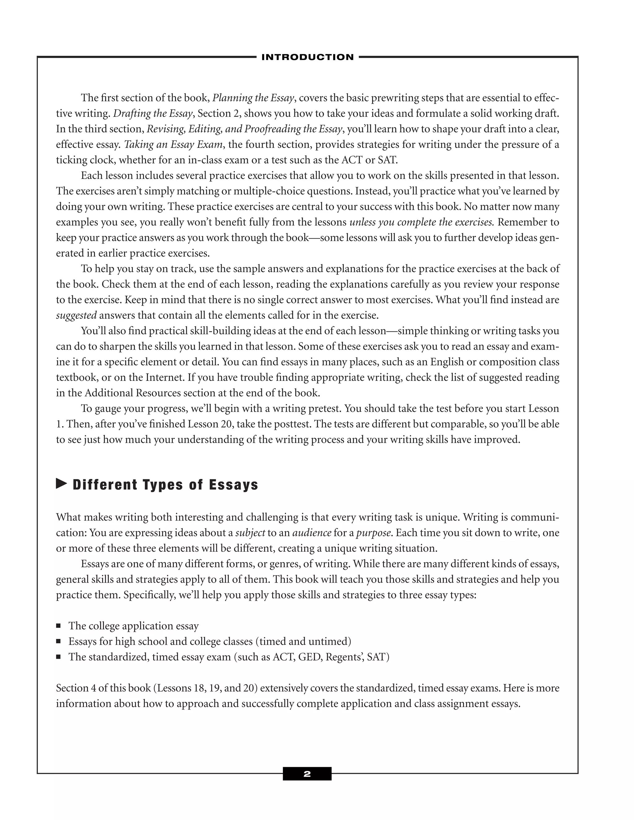 The ﬁrst section of the book, Planning the Essay, covers the basic prewriting steps that are essential to effec-
tive writing. Drafting the Essay, Section 2, shows you how to take your ideas and formulate a solid working draft.
In the third section, Revising, Editing, and Proofreading the Essay, you’ll learn how to shape your draft into a clear,
effective essay. Taking an Essay Exam, the fourth section, provides strategies for writing under the pressure of a
ticking clock, whether for an in-class exam or a test such as the ACT or SAT.
Each lesson includes several practice exercises that allow you to work on the skills presented in that lesson.
The exercises aren’t simply matching or multiple-choice questions. Instead, you’ll practice what you’ve learned by
doing your own writing. These practice exercises are central to your success with this book. No matter now many
examples you see, you really won’t beneﬁt fully from the lessons unless you complete the exercises. Remember to
keep your practice answers as you work through the book—some lessons will ask you to further develop ideas gen-
erated in earlier practice exercises.
To help you stay on track, use the sample answers and explanations for the practice exercises at the back of
the book. Check them at the end of each lesson, reading the explanations carefully as you review your response
to the exercise. Keep in mind that there is no single correct answer to most exercises. What you’ll ﬁnd instead are
suggested answers that contain all the elements called for in the exercise.
You’ll also ﬁnd practical skill-building ideas at the end of each lesson—simple thinking or writing tasks you
can do to sharpen the skills you learned in that lesson. Some of these exercises ask you to read an essay and exam-
ine it for a speciﬁc element or detail. You can ﬁnd essays in many places, such as an English or composition class
textbook, or on the Internet. If you have trouble ﬁnding appropriate writing, check the list of suggested reading
in the Additional Resources section at the end of the book.
To gauge your progress, we’ll begin with a writing pretest. You should take the test before you start Lesson
1. Then, after you’ve ﬁnished Lesson 20, take the posttest. The tests are different but comparable, so you’ll be able
to see just how much your understanding of the writing process and your writing skills have improved.
Different Types of Essays
What makes writing both interesting and challenging is that every writing task is unique. Writing is communi-
cation: You are expressing ideas about a subject to an audience for a purpose. Each time you sit down to write, one
or more of these three elements will be different, creating a unique writing situation.
Essays are one of many different forms, or genres, of writing. While there are many different kinds of essays,
general skills and strategies apply to all of them. This book will teach you those skills and strategies and help you
practice them. Speciﬁcally, we’ll help you apply those skills and strategies to three essay types:
■ The college application essay
■ Essays for high school and college classes (timed and untimed)
■ The standardized, timed essay exam (such as ACT, GED, Regents’, SAT)
Section 4 of this book (Lessons 18, 19, and 20) extensively covers the standardized, timed essay exams. Here is more
information about how to approach and successfully complete application and class assignment essays.
–INTRODUCTION–
2
 