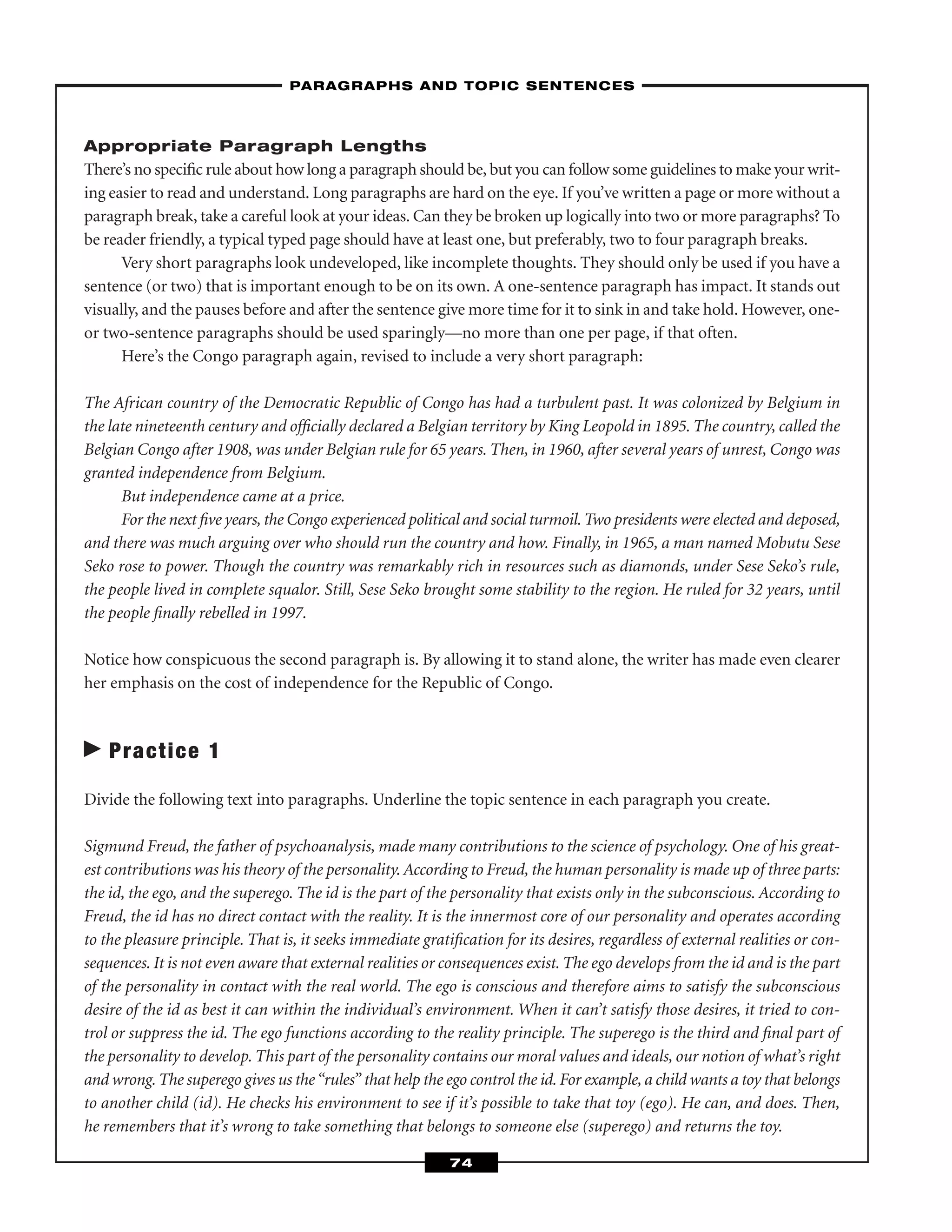 Appropriate Paragraph Lengths
There’s no speciﬁc rule about how long a paragraph should be, but you can follow some guidelines to make your writ-
ing easier to read and understand. Long paragraphs are hard on the eye. If you’ve written a page or more without a
paragraph break, take a careful look at your ideas. Can they be broken up logically into two or more paragraphs? To
be reader friendly, a typical typed page should have at least one, but preferably, two to four paragraph breaks.
Very short paragraphs look undeveloped, like incomplete thoughts. They should only be used if you have a
sentence (or two) that is important enough to be on its own. A one-sentence paragraph has impact. It stands out
visually, and the pauses before and after the sentence give more time for it to sink in and take hold. However, one-
or two-sentence paragraphs should be used sparingly—no more than one per page, if that often.
Here’s the Congo paragraph again, revised to include a very short paragraph:
The African country of the Democratic Republic of Congo has had a turbulent past. It was colonized by Belgium in
the late nineteenth century and ofﬁcially declared a Belgian territory by King Leopold in 1895. The country, called the
Belgian Congo after 1908, was under Belgian rule for 65 years. Then, in 1960, after several years of unrest, Congo was
granted independence from Belgium.
But independence came at a price.
For the next ﬁve years, the Congo experienced political and social turmoil.Two presidents were elected and deposed,
and there was much arguing over who should run the country and how. Finally, in 1965, a man named Mobutu Sese
Seko rose to power. Though the country was remarkably rich in resources such as diamonds, under Sese Seko’s rule,
the people lived in complete squalor. Still, Sese Seko brought some stability to the region. He ruled for 32 years, until
the people ﬁnally rebelled in 1997.
Notice how conspicuous the second paragraph is. By allowing it to stand alone, the writer has made even clearer
her emphasis on the cost of independence for the Republic of Congo.
Practice 1
Divide the following text into paragraphs. Underline the topic sentence in each paragraph you create.
Sigmund Freud, the father of psychoanalysis, made many contributions to the science of psychology. One of his great-
est contributions was his theory of the personality. According to Freud, the human personality is made up of three parts:
the id, the ego, and the superego. The id is the part of the personality that exists only in the subconscious. According to
Freud, the id has no direct contact with the reality. It is the innermost core of our personality and operates according
to the pleasure principle. That is, it seeks immediate gratiﬁcation for its desires, regardless of external realities or con-
sequences. It is not even aware that external realities or consequences exist. The ego develops from the id and is the part
of the personality in contact with the real world. The ego is conscious and therefore aims to satisfy the subconscious
desire of the id as best it can within the individual’s environment. When it can’t satisfy those desires, it tried to con-
trol or suppress the id. The ego functions according to the reality principle. The superego is the third and ﬁnal part of
the personality to develop. This part of the personality contains our moral values and ideals, our notion of what’s right
and wrong.The superego gives us the“rules” that help the ego control the id. For example, a child wants a toy that belongs
to another child (id). He checks his environment to see if it’s possible to take that toy (ego). He can, and does. Then,
he remembers that it’s wrong to take something that belongs to someone else (superego) and returns the toy.
–PARAGRAPHS AND TOPIC SENTENCES–
74
 