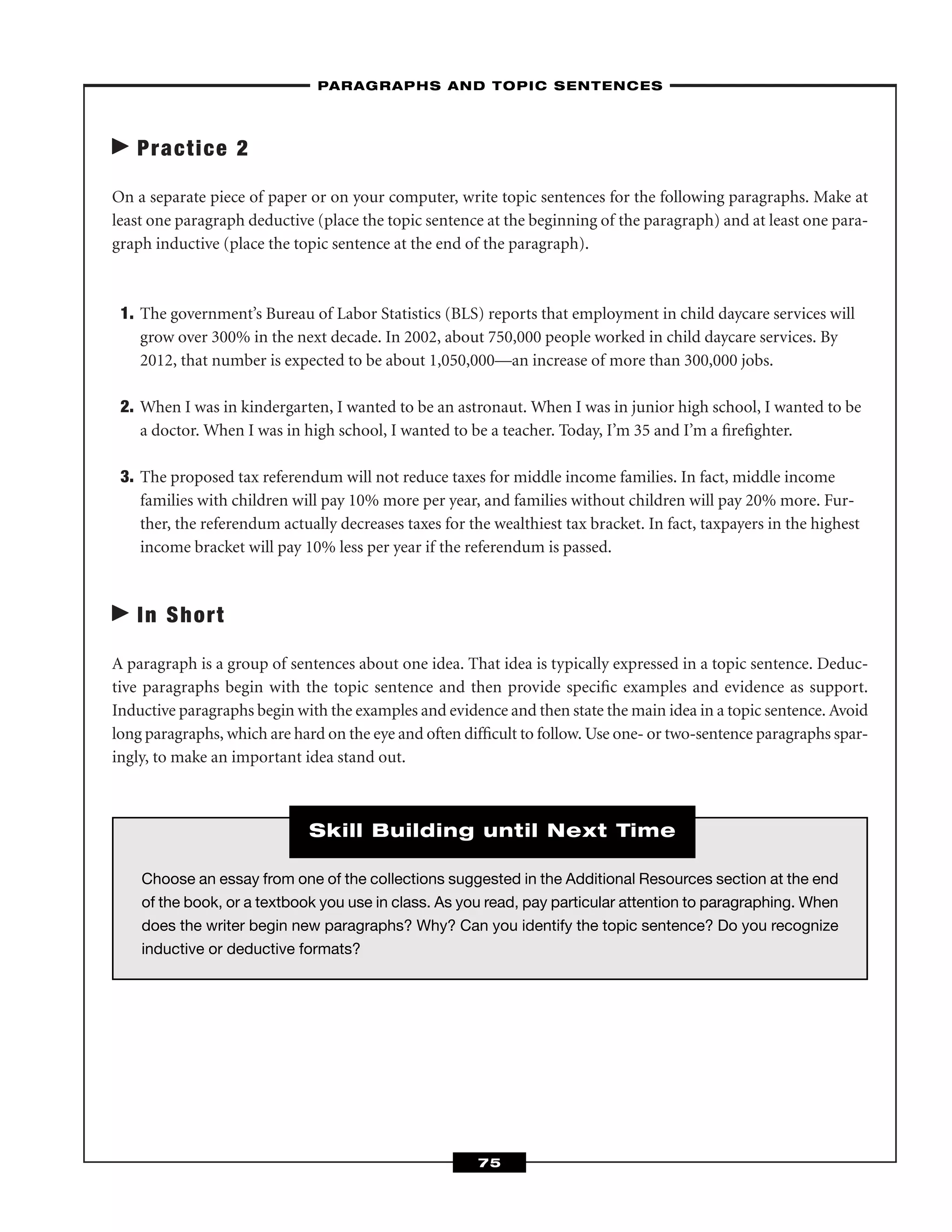 Practice 2
On a separate piece of paper or on your computer, write topic sentences for the following paragraphs. Make at
least one paragraph deductive (place the topic sentence at the beginning of the paragraph) and at least one para-
graph inductive (place the topic sentence at the end of the paragraph).
1. The government’s Bureau of Labor Statistics (BLS) reports that employment in child daycare services will
grow over 300% in the next decade. In 2002, about 750,000 people worked in child daycare services. By
2012, that number is expected to be about 1,050,000—an increase of more than 300,000 jobs.
2. When I was in kindergarten, I wanted to be an astronaut. When I was in junior high school, I wanted to be
a doctor. When I was in high school, I wanted to be a teacher. Today, I’m 35 and I’m a ﬁreﬁghter.
3. The proposed tax referendum will not reduce taxes for middle income families. In fact, middle income
families with children will pay 10% more per year, and families without children will pay 20% more. Fur-
ther, the referendum actually decreases taxes for the wealthiest tax bracket. In fact, taxpayers in the highest
income bracket will pay 10% less per year if the referendum is passed.
In Short
A paragraph is a group of sentences about one idea. That idea is typically expressed in a topic sentence. Deduc-
tive paragraphs begin with the topic sentence and then provide speciﬁc examples and evidence as support.
Inductive paragraphs begin with the examples and evidence and then state the main idea in a topic sentence. Avoid
long paragraphs, which are hard on the eye and often difﬁcult to follow. Use one- or two-sentence paragraphs spar-
ingly, to make an important idea stand out.
–PARAGRAPHS AND TOPIC SENTENCES–
75
Choose an essay from one of the collections suggested in the Additional Resources section at the end
of the book, or a textbook you use in class. As you read, pay particular attention to paragraphing. When
does the writer begin new paragraphs? Why? Can you identify the topic sentence? Do you recognize
inductive or deductive formats?
Skill Building until Next Time
 