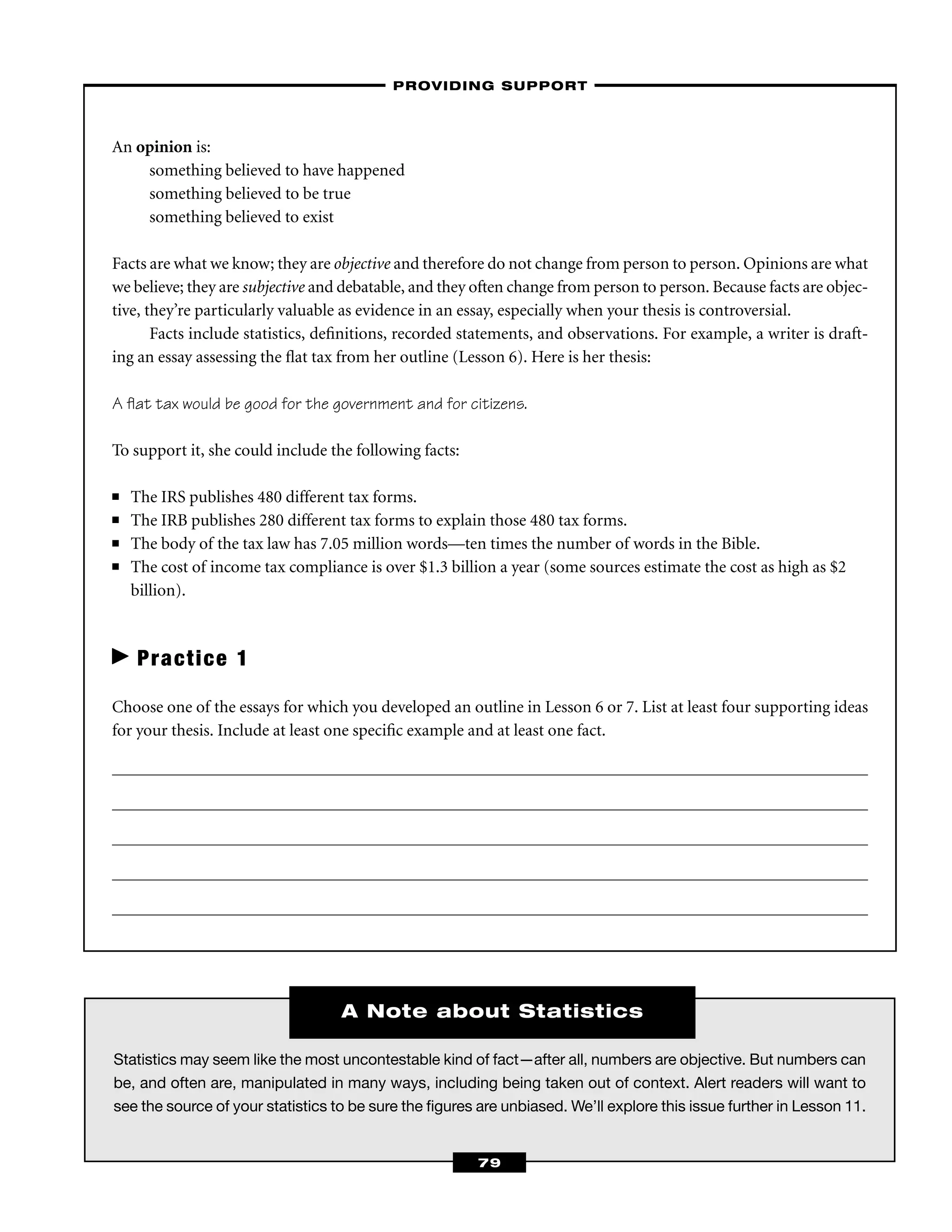Statistics may seem like the most uncontestable kind of fact—after all, numbers are objective. But numbers can
be, and often are, manipulated in many ways, including being taken out of context. Alert readers will want to
see the source of your statistics to be sure the ﬁgures are unbiased. We’ll explore this issue further in Lesson 11.
An opinion is:
something believed to have happened
something believed to be true
something believed to exist
Facts are what we know; they are objective and therefore do not change from person to person. Opinions are what
we believe; they are subjective and debatable, and they often change from person to person. Because facts are objec-
tive, they’re particularly valuable as evidence in an essay, especially when your thesis is controversial.
Facts include statistics, deﬁnitions, recorded statements, and observations. For example, a writer is draft-
ing an essay assessing the ﬂat tax from her outline (Lesson 6). Here is her thesis:
A ﬂat tax would be good for the government and for citizens.
To support it, she could include the following facts:
■ The IRS publishes 480 different tax forms.
■ The IRB publishes 280 different tax forms to explain those 480 tax forms.
■ The body of the tax law has 7.05 million words—ten times the number of words in the Bible.
■ The cost of income tax compliance is over $1.3 billion a year (some sources estimate the cost as high as $2
billion).
Practice 1
Choose one of the essays for which you developed an outline in Lesson 6 or 7. List at least four supporting ideas
for your thesis. Include at least one speciﬁc example and at least one fact.
–PROVIDING SUPPORT–
79
A Note about Statistics
 