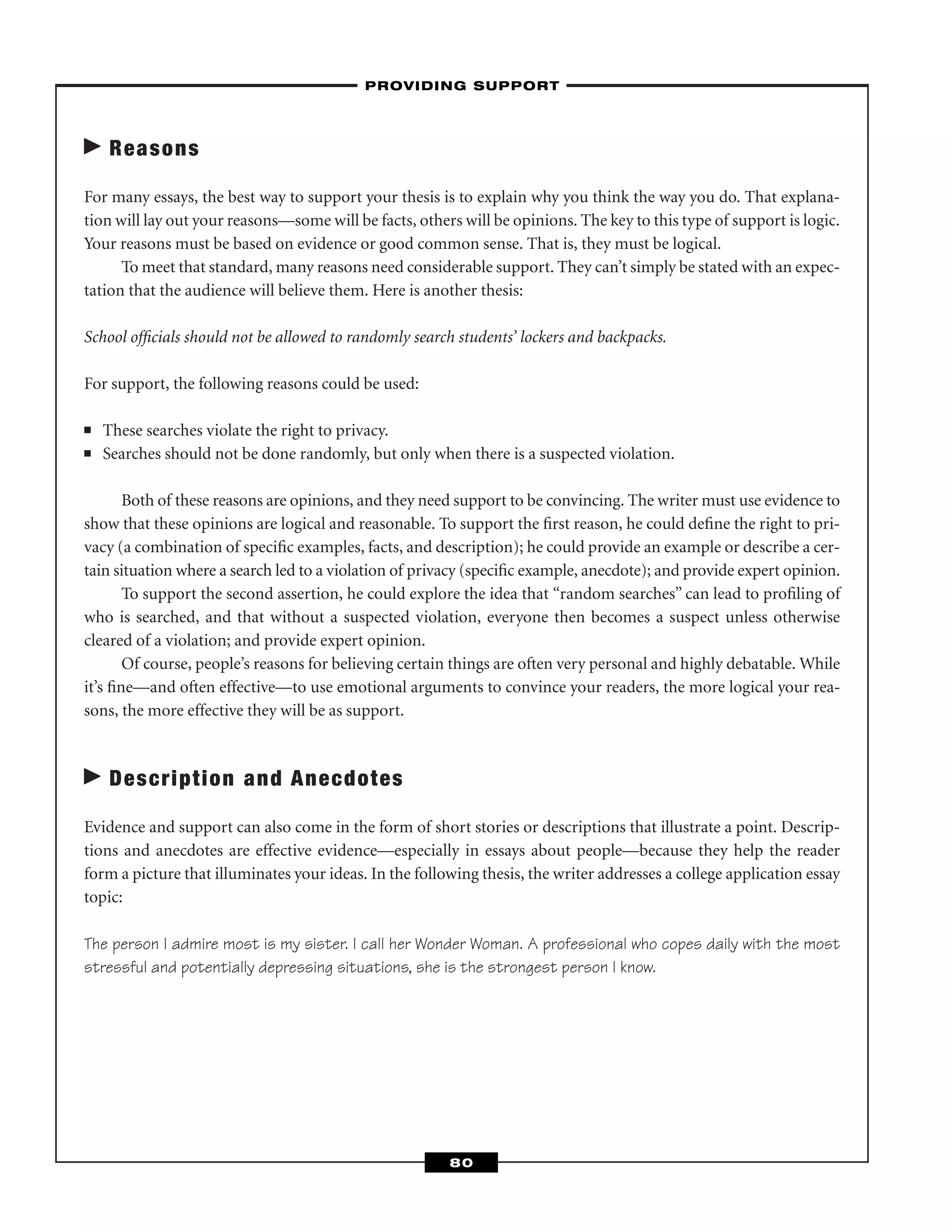Reasons
For many essays, the best way to support your thesis is to explain why you think the way you do. That explana-
tion will lay out your reasons—some will be facts, others will be opinions. The key to this type of support is logic.
Your reasons must be based on evidence or good common sense. That is, they must be logical.
To meet that standard, many reasons need considerable support. They can’t simply be stated with an expec-
tation that the audience will believe them. Here is another thesis:
School ofﬁcials should not be allowed to randomly search students’ lockers and backpacks.
For support, the following reasons could be used:
■ These searches violate the right to privacy.
■ Searches should not be done randomly, but only when there is a suspected violation.
Both of these reasons are opinions, and they need support to be convincing. The writer must use evidence to
show that these opinions are logical and reasonable. To support the ﬁrst reason, he could deﬁne the right to pri-
vacy (a combination of speciﬁc examples, facts, and description); he could provide an example or describe a cer-
tain situation where a search led to a violation of privacy (speciﬁc example, anecdote); and provide expert opinion.
To support the second assertion, he could explore the idea that “random searches” can lead to proﬁling of
who is searched, and that without a suspected violation, everyone then becomes a suspect unless otherwise
cleared of a violation; and provide expert opinion.
Of course, people’s reasons for believing certain things are often very personal and highly debatable. While
it’s ﬁne—and often effective—to use emotional arguments to convince your readers, the more logical your rea-
sons, the more effective they will be as support.
Description and Anecdotes
Evidence and support can also come in the form of short stories or descriptions that illustrate a point. Descrip-
tions and anecdotes are effective evidence—especially in essays about people—because they help the reader
form a picture that illuminates your ideas. In the following thesis, the writer addresses a college application essay
topic:
The person I admire most is my sister. I call her Wonder Woman. A professional who copes daily with the most
stressful and potentially depressing situations, she is the strongest person I know.
–PROVIDING SUPPORT–
80
 
