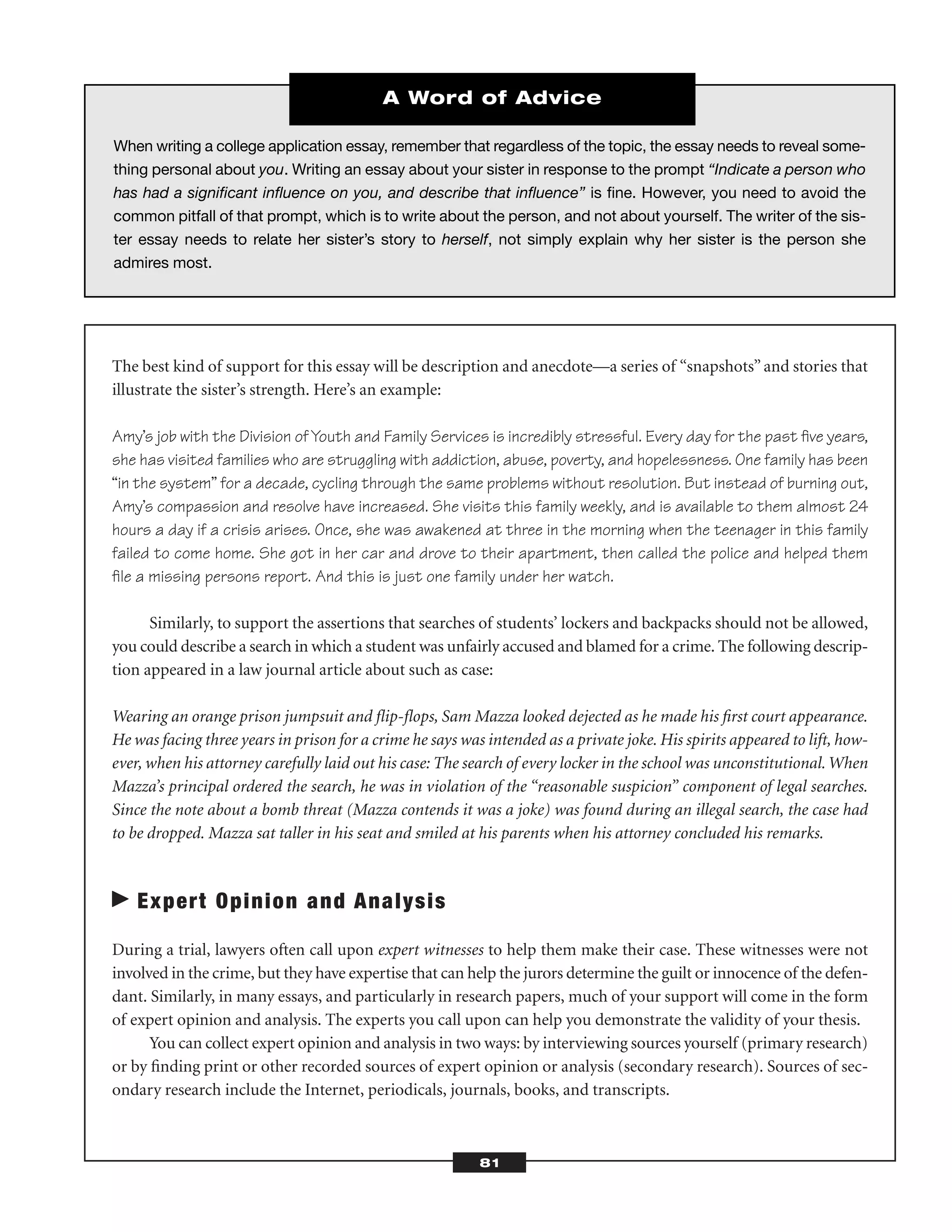 The best kind of support for this essay will be description and anecdote—a series of “snapshots”and stories that
illustrate the sister’s strength. Here’s an example:
Amy’s job with the Division of Youth and Family Services is incredibly stressful. Every day for the past ﬁve years,
she has visited families who are struggling with addiction, abuse, poverty, and hopelessness. One family has been
“in the system” for a decade, cycling through the same problems without resolution. But instead of burning out,
Amy’s compassion and resolve have increased. She visits this family weekly, and is available to them almost 24
hours a day if a crisis arises. Once, she was awakened at three in the morning when the teenager in this family
failed to come home. She got in her car and drove to their apartment, then called the police and helped them
ﬁle a missing persons report. And this is just one family under her watch.
Similarly, to support the assertions that searches of students’ lockers and backpacks should not be allowed,
you could describe a search in which a student was unfairly accused and blamed for a crime. The following descrip-
tion appeared in a law journal article about such as case:
Wearing an orange prison jumpsuit and ﬂip-ﬂops, Sam Mazza looked dejected as he made his ﬁrst court appearance.
He was facing three years in prison for a crime he says was intended as a private joke. His spirits appeared to lift, how-
ever, when his attorney carefully laid out his case: The search of every locker in the school was unconstitutional.When
Mazza’s principal ordered the search, he was in violation of the “reasonable suspicion” component of legal searches.
Since the note about a bomb threat (Mazza contends it was a joke) was found during an illegal search, the case had
to be dropped. Mazza sat taller in his seat and smiled at his parents when his attorney concluded his remarks.
Expert Opinion and Analysis
During a trial, lawyers often call upon expert witnesses to help them make their case. These witnesses were not
involved in the crime, but they have expertise that can help the jurors determine the guilt or innocence of the defen-
dant. Similarly, in many essays, and particularly in research papers, much of your support will come in the form
of expert opinion and analysis. The experts you call upon can help you demonstrate the validity of your thesis.
You can collect expert opinion and analysis in two ways: by interviewing sources yourself (primary research)
or by ﬁnding print or other recorded sources of expert opinion or analysis (secondary research). Sources of sec-
ondary research include the Internet, periodicals, journals, books, and transcripts.
81
When writing a college application essay, remember that regardless of the topic, the essay needs to reveal some-
thing personal about you. Writing an essay about your sister in response to the prompt “Indicate a person who
has had a signiﬁcant inﬂuence on you, and describe that inﬂuence” is ﬁne. However, you need to avoid the
common pitfall of that prompt, which is to write about the person, and not about yourself. The writer of the sis-
ter essay needs to relate her sister’s story to herself, not simply explain why her sister is the person she
admires most.
A Word of Advice
 