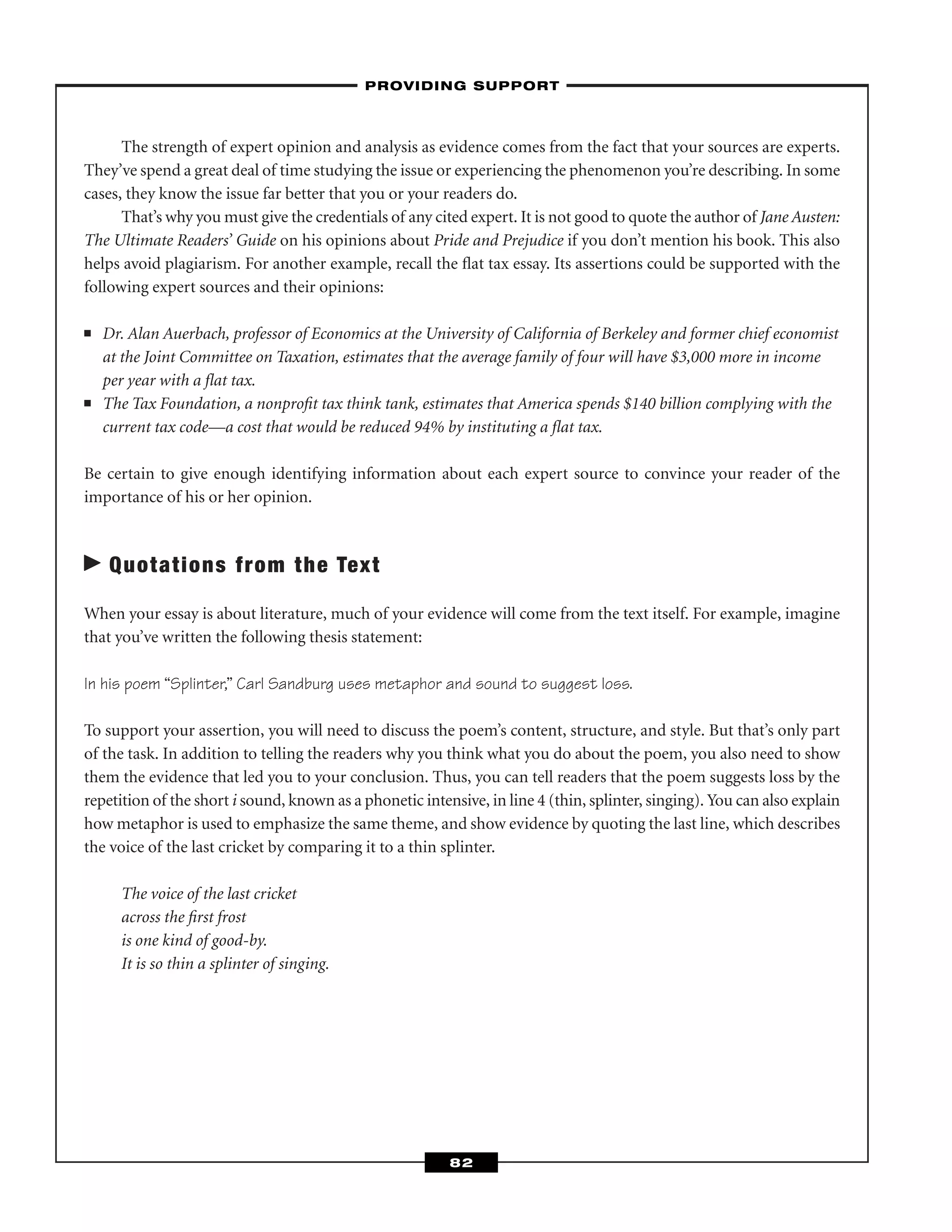 The strength of expert opinion and analysis as evidence comes from the fact that your sources are experts.
They’ve spend a great deal of time studying the issue or experiencing the phenomenon you’re describing. In some
cases, they know the issue far better that you or your readers do.
That’s why you must give the credentials of any cited expert. It is not good to quote the author of Jane Austen:
The Ultimate Readers’ Guide on his opinions about Pride and Prejudice if you don’t mention his book. This also
helps avoid plagiarism. For another example, recall the ﬂat tax essay. Its assertions could be supported with the
following expert sources and their opinions:
■ Dr. Alan Auerbach, professor of Economics at the University of California of Berkeley and former chief economist
at the Joint Committee on Taxation, estimates that the average family of four will have $3,000 more in income
per year with a ﬂat tax.
■ The Tax Foundation, a nonproﬁt tax think tank, estimates that America spends $140 billion complying with the
current tax code—a cost that would be reduced 94% by instituting a ﬂat tax.
Be certain to give enough identifying information about each expert source to convince your reader of the
importance of his or her opinion.
Quotations from the Text
When your essay is about literature, much of your evidence will come from the text itself. For example, imagine
that you’ve written the following thesis statement:
In his poem “Splinter,” Carl Sandburg uses metaphor and sound to suggest loss.
To support your assertion, you will need to discuss the poem’s content, structure, and style. But that’s only part
of the task. In addition to telling the readers why you think what you do about the poem, you also need to show
them the evidence that led you to your conclusion. Thus, you can tell readers that the poem suggests loss by the
repetition of the short i sound, known as a phonetic intensive, in line 4 (thin, splinter, singing). You can also explain
how metaphor is used to emphasize the same theme, and show evidence by quoting the last line, which describes
the voice of the last cricket by comparing it to a thin splinter.
The voice of the last cricket
across the ﬁrst frost
is one kind of good-by.
It is so thin a splinter of singing.
–PROVIDING SUPPORT–
82
 