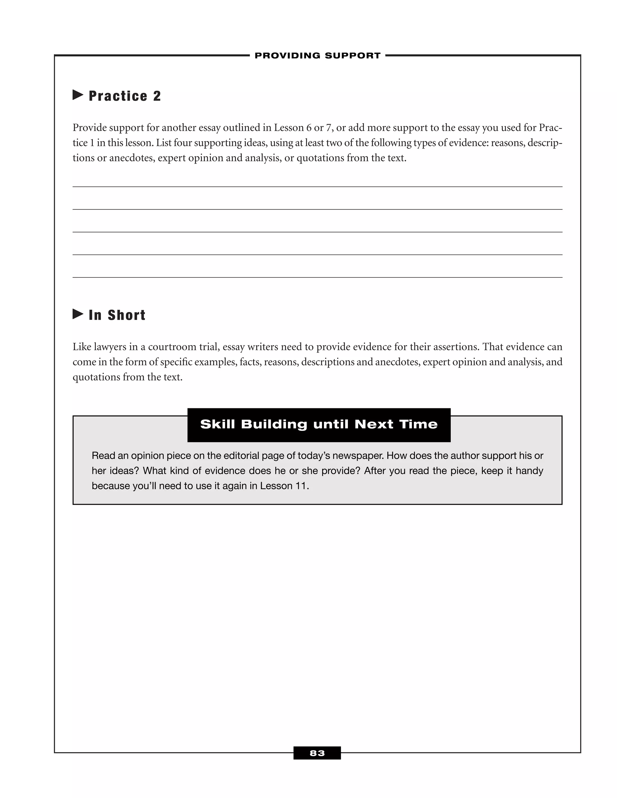 Practice 2
Provide support for another essay outlined in Lesson 6 or 7, or add more support to the essay you used for Prac-
tice 1 in this lesson. List four supporting ideas, using at least two of the following types of evidence: reasons, descrip-
tions or anecdotes, expert opinion and analysis, or quotations from the text.
In Short
Like lawyers in a courtroom trial, essay writers need to provide evidence for their assertions. That evidence can
come in the form of speciﬁc examples, facts, reasons, descriptions and anecdotes, expert opinion and analysis, and
quotations from the text.
–PROVIDING SUPPORT–
83
Read an opinion piece on the editorial page of today’s newspaper. How does the author support his or
her ideas? What kind of evidence does he or she provide? After you read the piece, keep it handy
because you’ll need to use it again in Lesson 11.
Skill Building until Next Time
 