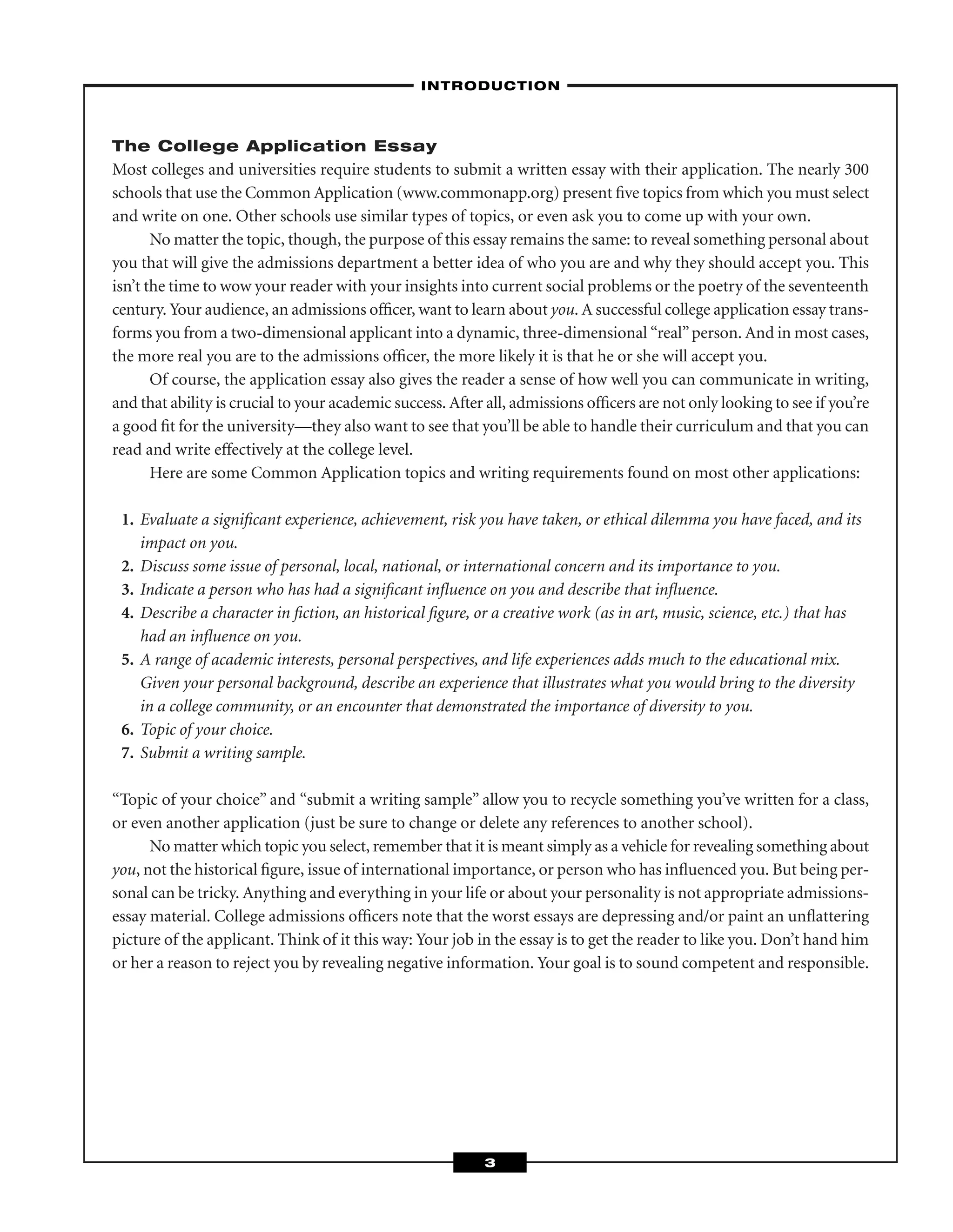 The College Application Essay
Most colleges and universities require students to submit a written essay with their application. The nearly 300
schools that use the Common Application (www.commonapp.org) present ﬁve topics from which you must select
and write on one. Other schools use similar types of topics, or even ask you to come up with your own.
No matter the topic, though, the purpose of this essay remains the same: to reveal something personal about
you that will give the admissions department a better idea of who you are and why they should accept you. This
isn’t the time to wow your reader with your insights into current social problems or the poetry of the seventeenth
century. Your audience, an admissions ofﬁcer, want to learn about you. A successful college application essay trans-
forms you from a two-dimensional applicant into a dynamic, three-dimensional “real”person. And in most cases,
the more real you are to the admissions ofﬁcer, the more likely it is that he or she will accept you.
Of course, the application essay also gives the reader a sense of how well you can communicate in writing,
and that ability is crucial to your academic success. After all, admissions ofﬁcers are not only looking to see if you’re
a good ﬁt for the university—they also want to see that you’ll be able to handle their curriculum and that you can
read and write effectively at the college level.
Here are some Common Application topics and writing requirements found on most other applications:
1. Evaluate a signiﬁcant experience, achievement, risk you have taken, or ethical dilemma you have faced, and its
impact on you.
2. Discuss some issue of personal, local, national, or international concern and its importance to you.
3. Indicate a person who has had a signiﬁcant inﬂuence on you and describe that inﬂuence.
4. Describe a character in ﬁction, an historical ﬁgure, or a creative work (as in art, music, science, etc.) that has
had an inﬂuence on you.
5. A range of academic interests, personal perspectives, and life experiences adds much to the educational mix.
Given your personal background, describe an experience that illustrates what you would bring to the diversity
in a college community, or an encounter that demonstrated the importance of diversity to you.
6. Topic of your choice.
7. Submit a writing sample.
“Topic of your choice” and “submit a writing sample” allow you to recycle something you’ve written for a class,
or even another application (just be sure to change or delete any references to another school).
No matter which topic you select, remember that it is meant simply as a vehicle for revealing something about
you, not the historical ﬁgure, issue of international importance, or person who has inﬂuenced you. But being per-
sonal can be tricky. Anything and everything in your life or about your personality is not appropriate admissions-
essay material. College admissions ofﬁcers note that the worst essays are depressing and/or paint an unﬂattering
picture of the applicant. Think of it this way: Your job in the essay is to get the reader to like you. Don’t hand him
or her a reason to reject you by revealing negative information. Your goal is to sound competent and responsible.
–INTRODUCTION–
3
 