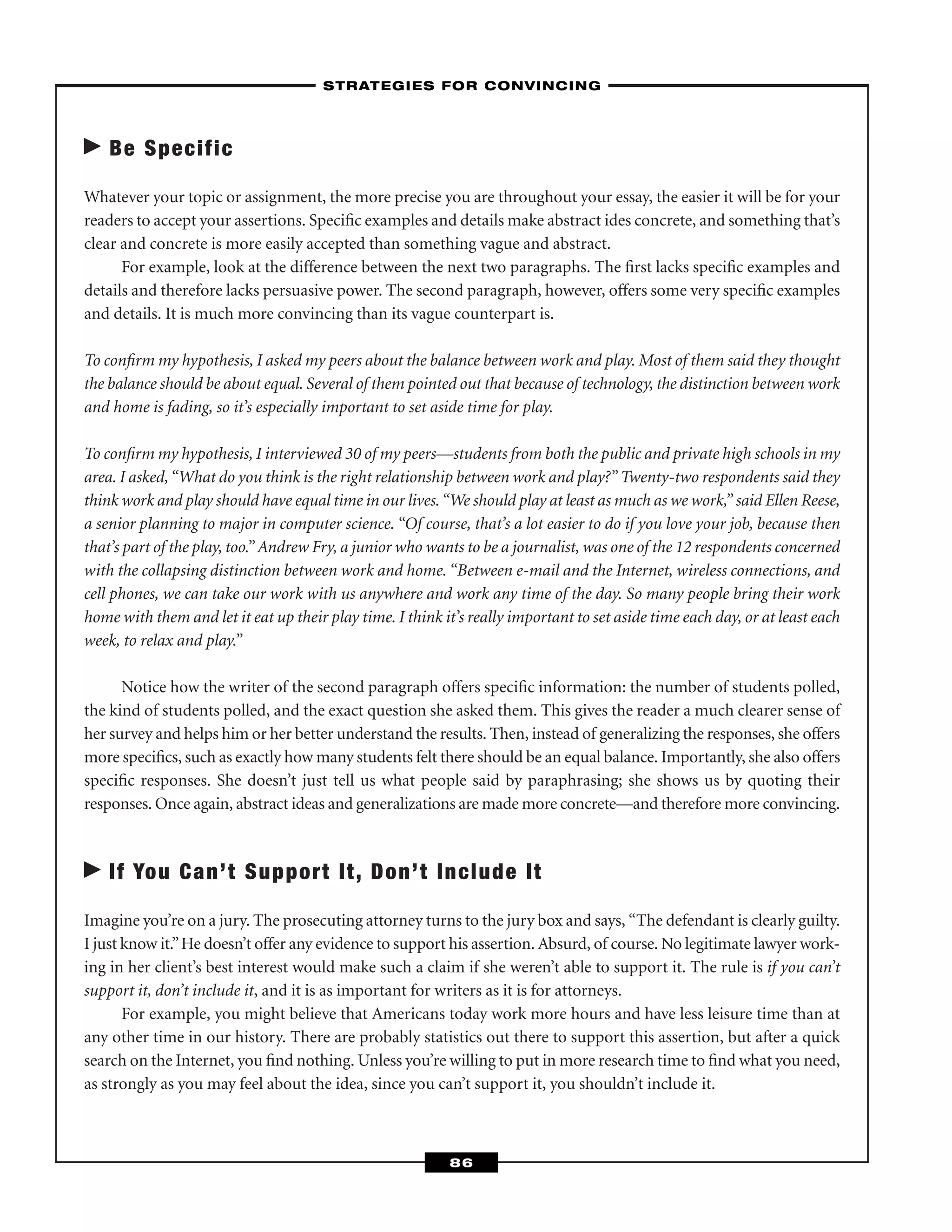 Be Specific
Whatever your topic or assignment, the more precise you are throughout your essay, the easier it will be for your
readers to accept your assertions. Speciﬁc examples and details make abstract ides concrete, and something that’s
clear and concrete is more easily accepted than something vague and abstract.
For example, look at the difference between the next two paragraphs. The ﬁrst lacks speciﬁc examples and
details and therefore lacks persuasive power. The second paragraph, however, offers some very speciﬁc examples
and details. It is much more convincing than its vague counterpart is.
To conﬁrm my hypothesis, I asked my peers about the balance between work and play. Most of them said they thought
the balance should be about equal. Several of them pointed out that because of technology, the distinction between work
and home is fading, so it’s especially important to set aside time for play.
To conﬁrm my hypothesis, I interviewed 30 of my peers—students from both the public and private high schools in my
area. I asked,“What do you think is the right relationship between work and play?” Twenty-two respondents said they
think work and play should have equal time in our lives.“We should play at least as much as we work,” said Ellen Reese,
a senior planning to major in computer science. “Of course, that’s a lot easier to do if you love your job, because then
that’s part of the play, too.” Andrew Fry, a junior who wants to be a journalist, was one of the 12 respondents concerned
with the collapsing distinction between work and home. “Between e-mail and the Internet, wireless connections, and
cell phones, we can take our work with us anywhere and work any time of the day. So many people bring their work
home with them and let it eat up their play time. I think it’s really important to set aside time each day, or at least each
week, to relax and play.”
Notice how the writer of the second paragraph offers speciﬁc information: the number of students polled,
the kind of students polled, and the exact question she asked them. This gives the reader a much clearer sense of
her survey and helps him or her better understand the results. Then, instead of generalizing the responses, she offers
more speciﬁcs, such as exactly how many students felt there should be an equal balance. Importantly, she also offers
speciﬁc responses. She doesn’t just tell us what people said by paraphrasing; she shows us by quoting their
responses. Once again, abstract ideas and generalizations are made more concrete—and therefore more convincing.
If You Can’t Support It, Don’t Include It
Imagine you’re on a jury. The prosecuting attorney turns to the jury box and says, “The defendant is clearly guilty.
I just know it.”He doesn’t offer any evidence to support his assertion. Absurd, of course. No legitimate lawyer work-
ing in her client’s best interest would make such a claim if she weren’t able to support it. The rule is if you can’t
support it, don’t include it, and it is as important for writers as it is for attorneys.
For example, you might believe that Americans today work more hours and have less leisure time than at
any other time in our history. There are probably statistics out there to support this assertion, but after a quick
search on the Internet, you ﬁnd nothing. Unless you’re willing to put in more research time to ﬁnd what you need,
as strongly as you may feel about the idea, since you can’t support it, you shouldn’t include it.
–STRATEGIES FOR CONVINCING–
86
 