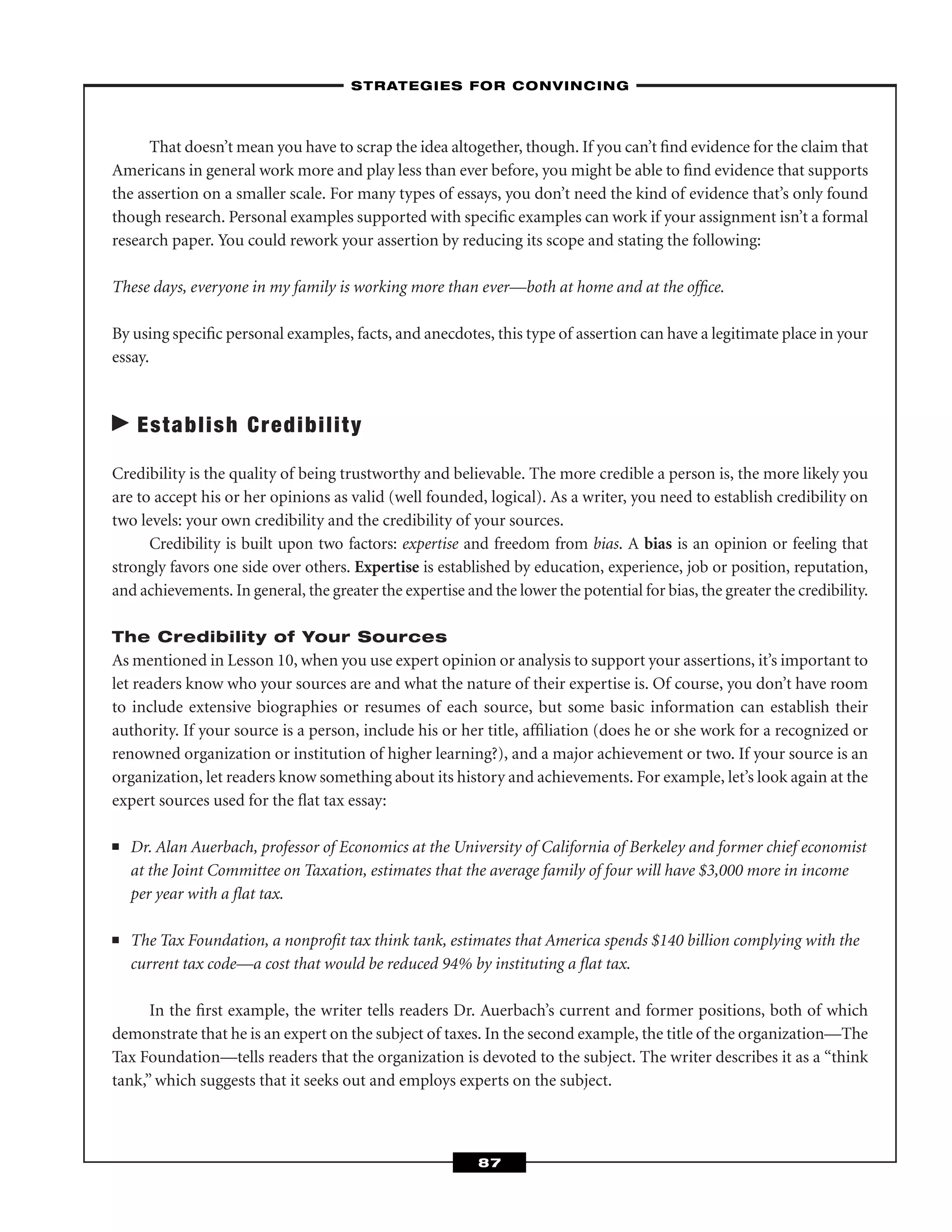 That doesn’t mean you have to scrap the idea altogether, though. If you can’t ﬁnd evidence for the claim that
Americans in general work more and play less than ever before, you might be able to ﬁnd evidence that supports
the assertion on a smaller scale. For many types of essays, you don’t need the kind of evidence that’s only found
though research. Personal examples supported with speciﬁc examples can work if your assignment isn’t a formal
research paper. You could rework your assertion by reducing its scope and stating the following:
These days, everyone in my family is working more than ever—both at home and at the ofﬁce.
By using speciﬁc personal examples, facts, and anecdotes, this type of assertion can have a legitimate place in your
essay.
Establish Credibility
Credibility is the quality of being trustworthy and believable. The more credible a person is, the more likely you
are to accept his or her opinions as valid (well founded, logical). As a writer, you need to establish credibility on
two levels: your own credibility and the credibility of your sources.
Credibility is built upon two factors: expertise and freedom from bias. A bias is an opinion or feeling that
strongly favors one side over others. Expertise is established by education, experience, job or position, reputation,
and achievements. In general, the greater the expertise and the lower the potential for bias, the greater the credibility.
The Credibility of Your Sources
As mentioned in Lesson 10, when you use expert opinion or analysis to support your assertions, it’s important to
let readers know who your sources are and what the nature of their expertise is. Of course, you don’t have room
to include extensive biographies or resumes of each source, but some basic information can establish their
authority. If your source is a person, include his or her title, afﬁliation (does he or she work for a recognized or
renowned organization or institution of higher learning?), and a major achievement or two. If your source is an
organization, let readers know something about its history and achievements. For example, let’s look again at the
expert sources used for the ﬂat tax essay:
■ Dr. Alan Auerbach, professor of Economics at the University of California of Berkeley and former chief economist
at the Joint Committee on Taxation, estimates that the average family of four will have $3,000 more in income
per year with a ﬂat tax.
■ The Tax Foundation, a nonproﬁt tax think tank, estimates that America spends $140 billion complying with the
current tax code—a cost that would be reduced 94% by instituting a ﬂat tax.
In the ﬁrst example, the writer tells readers Dr. Auerbach’s current and former positions, both of which
demonstrate that he is an expert on the subject of taxes. In the second example, the title of the organization—The
Tax Foundation—tells readers that the organization is devoted to the subject. The writer describes it as a “think
tank,” which suggests that it seeks out and employs experts on the subject.
–STRATEGIES FOR CONVINCING–
87
 