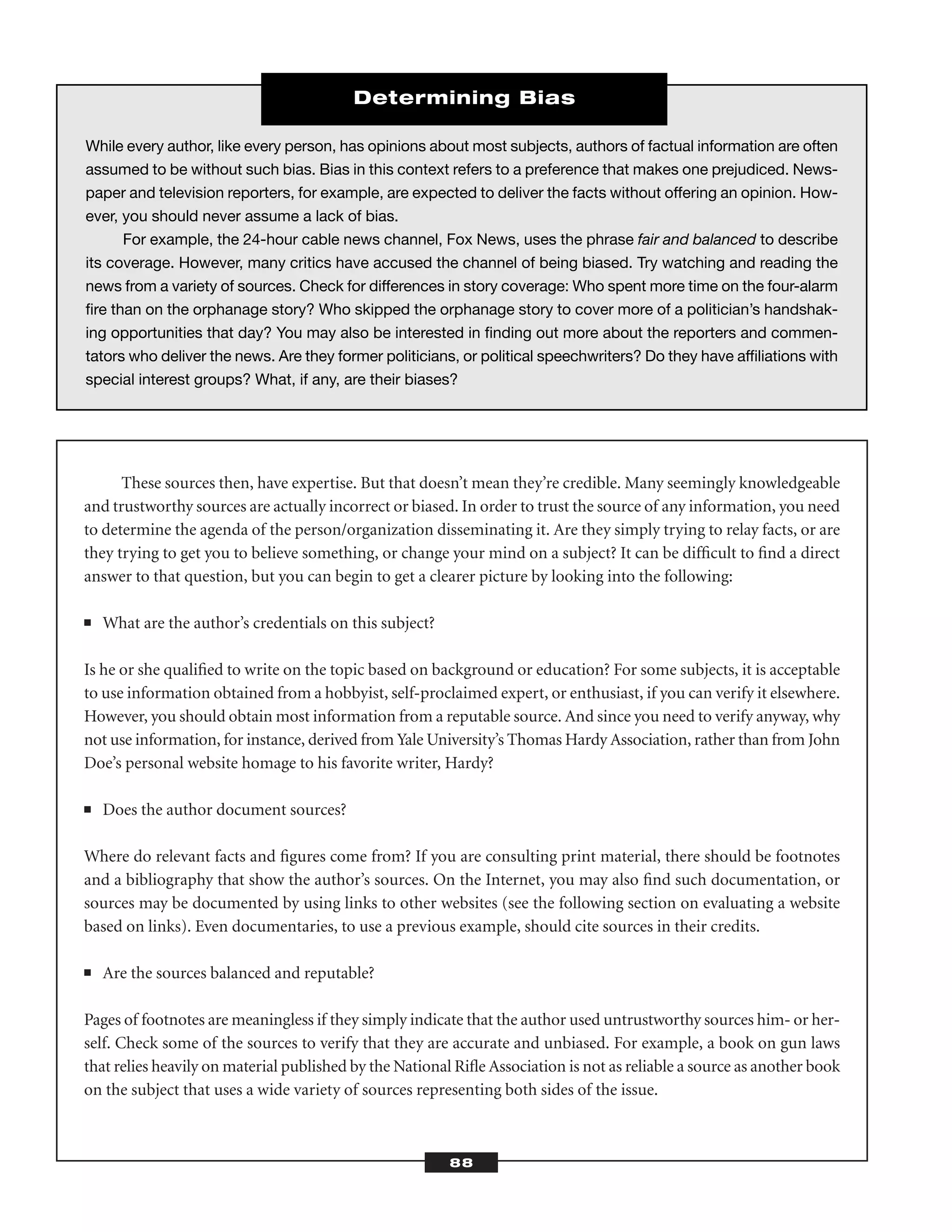 These sources then, have expertise. But that doesn’t mean they’re credible. Many seemingly knowledgeable
and trustworthy sources are actually incorrect or biased. In order to trust the source of any information, you need
to determine the agenda of the person/organization disseminating it. Are they simply trying to relay facts, or are
they trying to get you to believe something, or change your mind on a subject? It can be difﬁcult to ﬁnd a direct
answer to that question, but you can begin to get a clearer picture by looking into the following:
■ What are the author’s credentials on this subject?
Is he or she qualiﬁed to write on the topic based on background or education? For some subjects, it is acceptable
to use information obtained from a hobbyist, self-proclaimed expert, or enthusiast, if you can verify it elsewhere.
However, you should obtain most information from a reputable source. And since you need to verify anyway, why
not use information, for instance, derived from Yale University’s Thomas Hardy Association, rather than from John
Doe’s personal website homage to his favorite writer, Hardy?
■ Does the author document sources?
Where do relevant facts and ﬁgures come from? If you are consulting print material, there should be footnotes
and a bibliography that show the author’s sources. On the Internet, you may also ﬁnd such documentation, or
sources may be documented by using links to other websites (see the following section on evaluating a website
based on links). Even documentaries, to use a previous example, should cite sources in their credits.
■ Are the sources balanced and reputable?
Pages of footnotes are meaningless if they simply indicate that the author used untrustworthy sources him- or her-
self. Check some of the sources to verify that they are accurate and unbiased. For example, a book on gun laws
that relies heavily on material published by the National Riﬂe Association is not as reliable a source as another book
on the subject that uses a wide variety of sources representing both sides of the issue.
88
While every author, like every person, has opinions about most subjects, authors of factual information are often
assumed to be without such bias. Bias in this context refers to a preference that makes one prejudiced. News-
paper and television reporters, for example, are expected to deliver the facts without offering an opinion. How-
ever, you should never assume a lack of bias.
For example, the 24-hour cable news channel, Fox News, uses the phrase fair and balanced to describe
its coverage. However, many critics have accused the channel of being biased. Try watching and reading the
news from a variety of sources. Check for differences in story coverage: Who spent more time on the four-alarm
ﬁre than on the orphanage story? Who skipped the orphanage story to cover more of a politician’s handshak-
ing opportunities that day? You may also be interested in ﬁnding out more about the reporters and commen-
tators who deliver the news. Are they former politicians, or political speechwriters? Do they have afﬁliations with
special interest groups? What, if any, are their biases?
Determining Bias
 