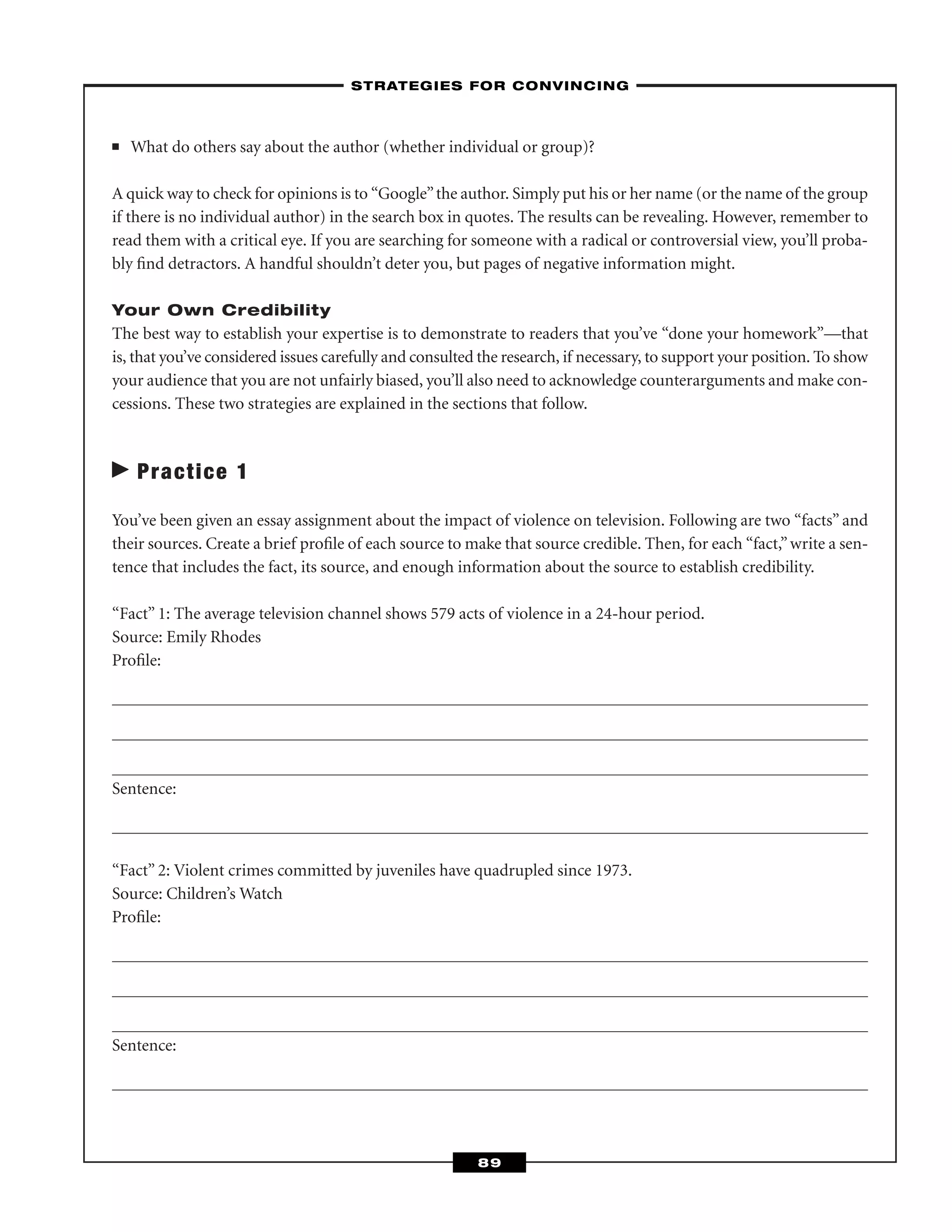 ■ What do others say about the author (whether individual or group)?
A quick way to check for opinions is to “Google”the author. Simply put his or her name (or the name of the group
if there is no individual author) in the search box in quotes. The results can be revealing. However, remember to
read them with a critical eye. If you are searching for someone with a radical or controversial view, you’ll proba-
bly ﬁnd detractors. A handful shouldn’t deter you, but pages of negative information might.
Your Own Credibility
The best way to establish your expertise is to demonstrate to readers that you’ve “done your homework”—that
is, that you’ve considered issues carefully and consulted the research, if necessary, to support your position. To show
your audience that you are not unfairly biased, you’ll also need to acknowledge counterarguments and make con-
cessions. These two strategies are explained in the sections that follow.
Practice 1
You’ve been given an essay assignment about the impact of violence on television. Following are two “facts” and
their sources. Create a brief proﬁle of each source to make that source credible. Then, for each “fact,”write a sen-
tence that includes the fact, its source, and enough information about the source to establish credibility.
“Fact” 1: The average television channel shows 579 acts of violence in a 24-hour period.
Source: Emily Rhodes
Proﬁle:
Sentence:
“Fact” 2: Violent crimes committed by juveniles have quadrupled since 1973.
Source: Children’s Watch
Proﬁle:
Sentence:
–STRATEGIES FOR CONVINCING–
89
 