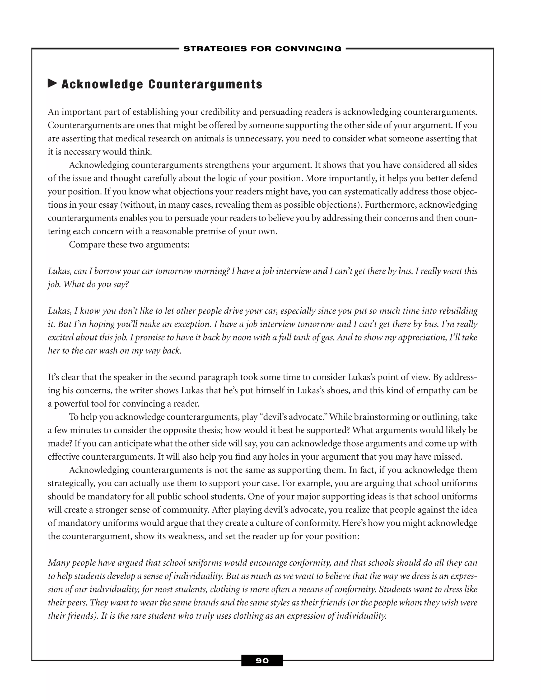 Acknowledge Counterarguments
An important part of establishing your credibility and persuading readers is acknowledging counterarguments.
Counterarguments are ones that might be offered by someone supporting the other side of your argument. If you
are asserting that medical research on animals is unnecessary, you need to consider what someone asserting that
it is necessary would think.
Acknowledging counterarguments strengthens your argument. It shows that you have considered all sides
of the issue and thought carefully about the logic of your position. More importantly, it helps you better defend
your position. If you know what objections your readers might have, you can systematically address those objec-
tions in your essay (without, in many cases, revealing them as possible objections). Furthermore, acknowledging
counterarguments enables you to persuade your readers to believe you by addressing their concerns and then coun-
tering each concern with a reasonable premise of your own.
Compare these two arguments:
Lukas, can I borrow your car tomorrow morning? I have a job interview and I can’t get there by bus. I really want this
job. What do you say?
Lukas, I know you don’t like to let other people drive your car, especially since you put so much time into rebuilding
it. But I’m hoping you’ll make an exception. I have a job interview tomorrow and I can’t get there by bus. I’m really
excited about this job. I promise to have it back by noon with a full tank of gas. And to show my appreciation, I’ll take
her to the car wash on my way back.
It’s clear that the speaker in the second paragraph took some time to consider Lukas’s point of view. By address-
ing his concerns, the writer shows Lukas that he’s put himself in Lukas’s shoes, and this kind of empathy can be
a powerful tool for convincing a reader.
To help you acknowledge counterarguments, play “devil’s advocate.”While brainstorming or outlining, take
a few minutes to consider the opposite thesis; how would it best be supported? What arguments would likely be
made? If you can anticipate what the other side will say, you can acknowledge those arguments and come up with
effective counterarguments. It will also help you ﬁnd any holes in your argument that you may have missed.
Acknowledging counterarguments is not the same as supporting them. In fact, if you acknowledge them
strategically, you can actually use them to support your case. For example, you are arguing that school uniforms
should be mandatory for all public school students. One of your major supporting ideas is that school uniforms
will create a stronger sense of community. After playing devil’s advocate, you realize that people against the idea
of mandatory uniforms would argue that they create a culture of conformity. Here’s how you might acknowledge
the counterargument, show its weakness, and set the reader up for your position:
Many people have argued that school uniforms would encourage conformity, and that schools should do all they can
to help students develop a sense of individuality. But as much as we want to believe that the way we dress is an expres-
sion of our individuality, for most students, clothing is more often a means of conformity. Students want to dress like
their peers. They want to wear the same brands and the same styles as their friends (or the people whom they wish were
their friends). It is the rare student who truly uses clothing as an expression of individuality.
–STRATEGIES FOR CONVINCING–
90
 