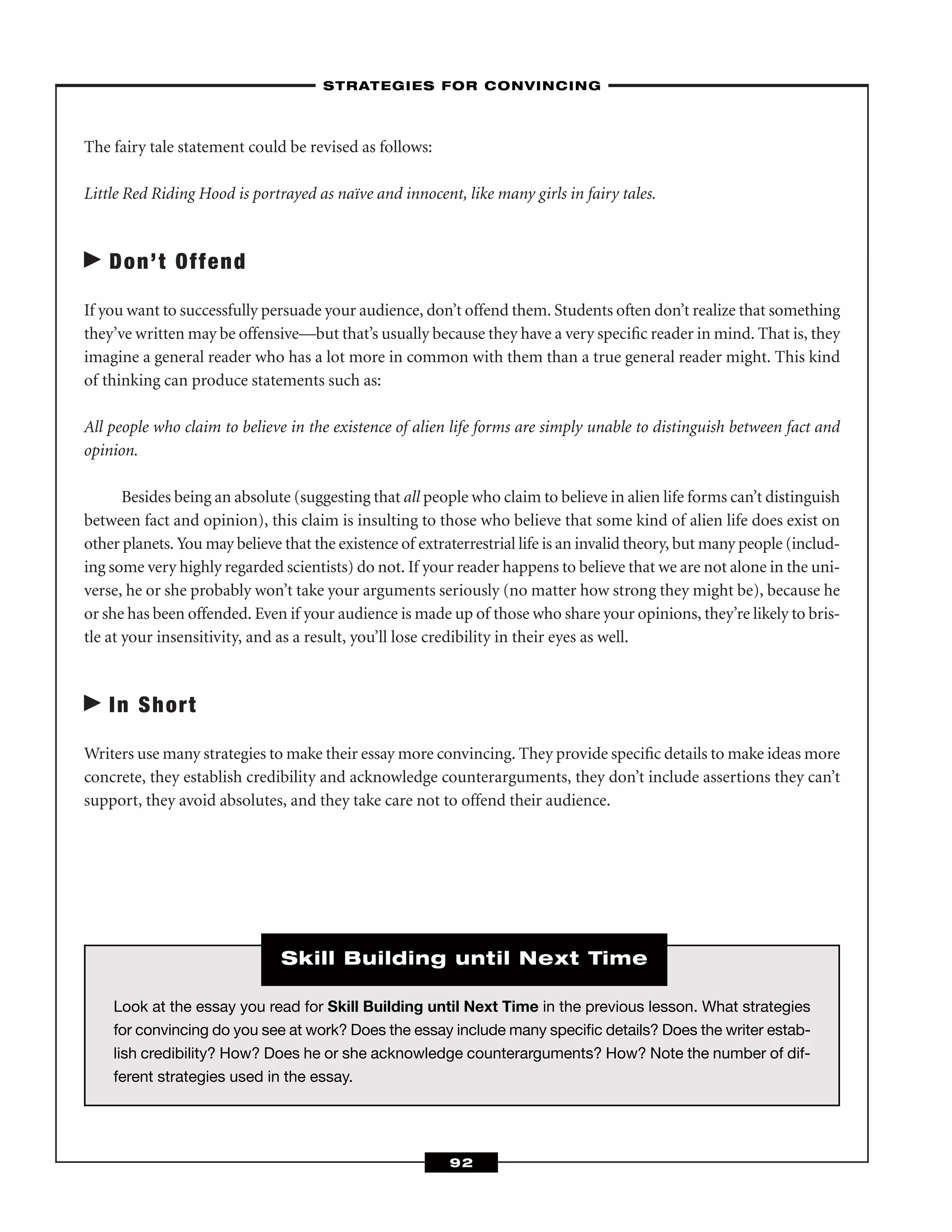 The fairy tale statement could be revised as follows:
Little Red Riding Hood is portrayed as naïve and innocent, like many girls in fairy tales.
Don’t Offend
If you want to successfully persuade your audience, don’t offend them. Students often don’t realize that something
they’ve written may be offensive—but that’s usually because they have a very speciﬁc reader in mind. That is, they
imagine a general reader who has a lot more in common with them than a true general reader might. This kind
of thinking can produce statements such as:
All people who claim to believe in the existence of alien life forms are simply unable to distinguish between fact and
opinion.
Besides being an absolute (suggesting that all people who claim to believe in alien life forms can’t distinguish
between fact and opinion), this claim is insulting to those who believe that some kind of alien life does exist on
other planets. You may believe that the existence of extraterrestrial life is an invalid theory, but many people (includ-
ing some very highly regarded scientists) do not. If your reader happens to believe that we are not alone in the uni-
verse, he or she probably won’t take your arguments seriously (no matter how strong they might be), because he
or she has been offended. Even if your audience is made up of those who share your opinions, they’re likely to bris-
tle at your insensitivity, and as a result, you’ll lose credibility in their eyes as well.
In Short
Writers use many strategies to make their essay more convincing. They provide speciﬁc details to make ideas more
concrete, they establish credibility and acknowledge counterarguments, they don’t include assertions they can’t
support, they avoid absolutes, and they take care not to offend their audience.
–STRATEGIES FOR CONVINCING–
92
Look at the essay you read for Skill Building until Next Time in the previous lesson. What strategies
for convincing do you see at work? Does the essay include many speciﬁc details? Does the writer estab-
lish credibility? How? Does he or she acknowledge counterarguments? How? Note the number of dif-
ferent strategies used in the essay.
Skill Building until Next Time
 