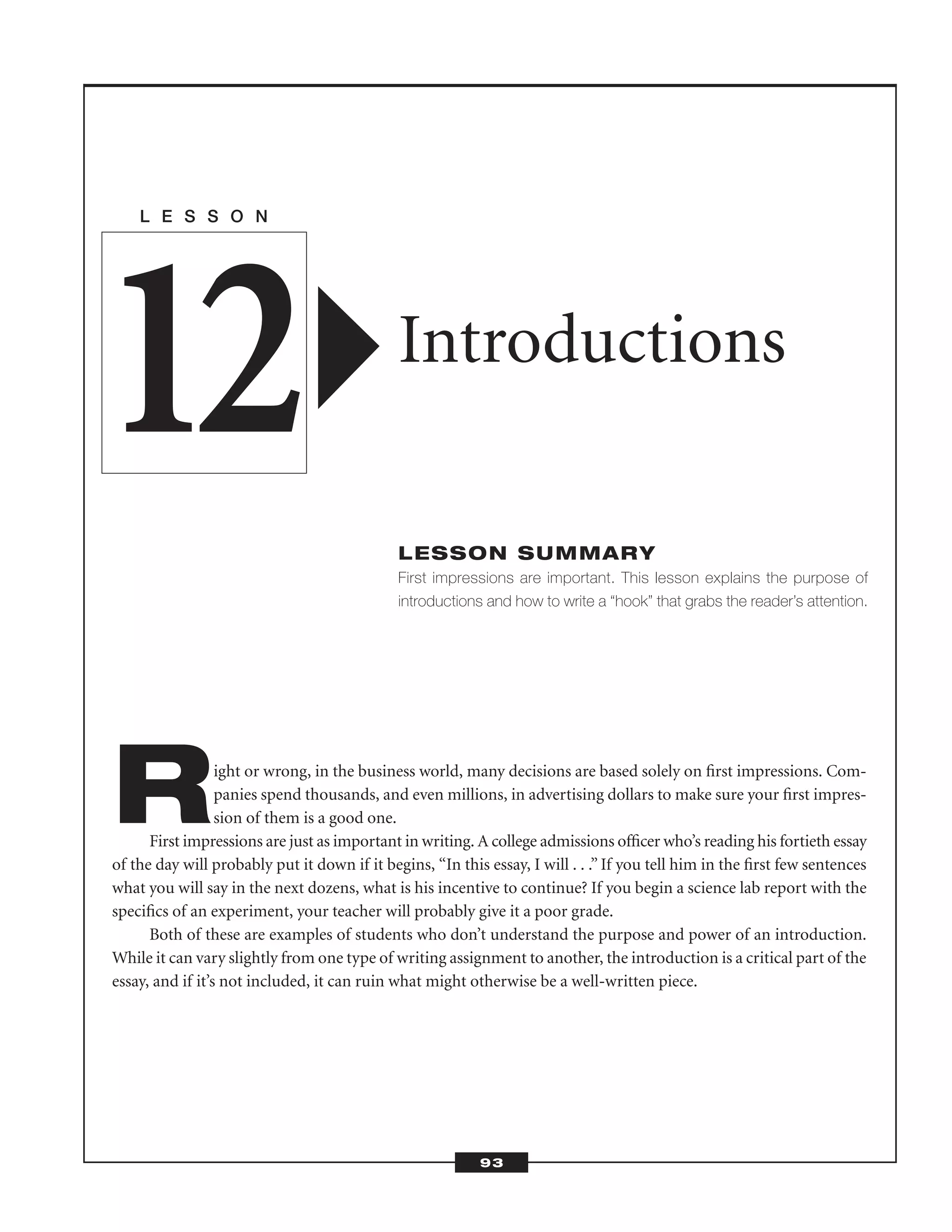 Right or wrong, in the business world, many decisions are based solely on ﬁrst impressions. Com-
panies spend thousands, and even millions, in advertising dollars to make sure your ﬁrst impres-
sion of them is a good one.
First impressions are just as important in writing. A college admissions ofﬁcer who’s reading his fortieth essay
of the day will probably put it down if it begins, “In this essay, I will . . .” If you tell him in the ﬁrst few sentences
what you will say in the next dozens, what is his incentive to continue? If you begin a science lab report with the
speciﬁcs of an experiment, your teacher will probably give it a poor grade.
Both of these are examples of students who don’t understand the purpose and power of an introduction.
While it can vary slightly from one type of writing assignment to another, the introduction is a critical part of the
essay, and if it’s not included, it can ruin what might otherwise be a well-written piece.
L E S S O N
Introductions
LESSON SUMMARY
First impressions are important. This lesson explains the purpose of
introductions and how to write a “hook” that grabs the reader’s attention.
12
93
 