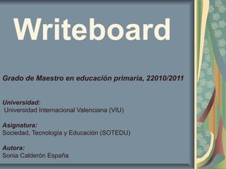 Writeboard
Grado de Maestro en educación primaria, 22010/2011
Universidad:
Universidad Internacional Valenciana (VIU)
Asignatura:
Sociedad, Tecnología y Educación (SOTEDU)
Autora:
Sonia Calderón España
 