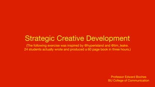 Strategic Creative Development
 (The following exercise was inspired by @hyperisland and @tim_leake.
24 students actually wrote and produced a 60 page book in three hours.)




                                                        Professor Edward Boches
                                                       BU College of Communication
 