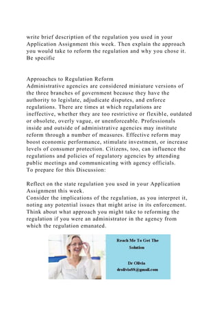 write brief description of the regulation you used in your
Application Assignment this week. Then explain the approach
you would take to reform the regulation and why you chose it.
Be specific
Approaches to Regulation Reform
Administrative agencies are considered miniature versions of
the three branches of government because they have the
authority to legislate, adjudicate disputes, and enforce
regulations. There are times at which regulations are
ineffective, whether they are too restrictive or flexible, outdated
or obsolete, overly vague, or unenforceable. Professionals
inside and outside of administrative agencies may institute
reform through a number of measures. Effective reform may
boost economic performance, stimulate investment, or increase
levels of consumer protection. Citizens, too, can influence the
regulations and policies of regulatory agencies by attending
public meetings and communicating with agency officials.
To prepare for this Discussion:
Reflect on the state regulation you used in your Application
Assignment this week.
Consider the implications of the regulation, as you interpret it,
noting any potential issues that might arise in its enforcement.
Think about what approach you might take to reforming the
regulation if you were an administrator in the agency from
which the regulation emanated.
 