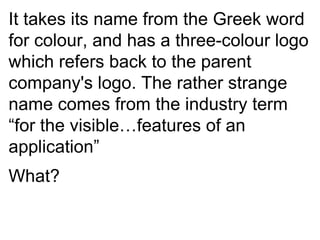 It takes its name from the Greek word for colour, and has a three-colour logo which refers back to the parent company's logo. The rather strange name comes from the industry term “for the visible…features of an application” What? 