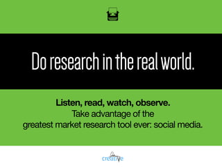 Doresearchintherealworld.
Listen, read, watch, observe.
Take advantage of the  
greatest market research tool ever: social media.
 