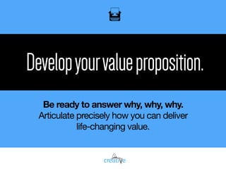 Developyourvalueproposition.
Be ready to answer why, why, why.
Articulate precisely how you can deliver 

life-changing value.
 