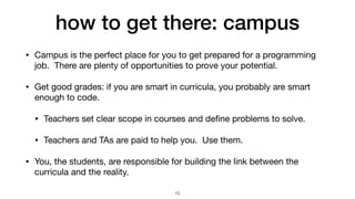 how to get there: campus
• Campus is the perfect place for you to get prepared for a programming
job. There are plenty of opportunities to prove your potential.

• Get good grades: if you are smart in curricula, you probably are smart
enough to code.

• Teachers set clear scope in courses and de
fi
ne problems to solve.

• Teachers and TAs are paid to help you. Use them.

• You, the students, are responsible for building the link between the
curricula and the reality.
12
 
