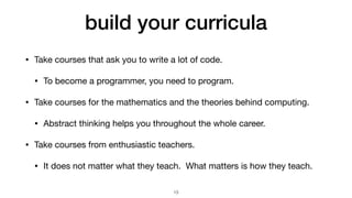 build your curricula
• Take courses that ask you to write a lot of code.

• To become a programmer, you need to program.

• Take courses for the mathematics and the theories behind computing.

• Abstract thinking helps you throughout the whole career.

• Take courses from enthusiastic teachers.

• It does not matter what they teach. What matters is how they teach.
13
 