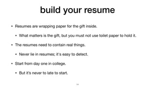 build your resume
• Resumes are wrapping paper for the gift inside.

• What matters is the gift, but you must not use toilet paper to hold it.

• The resumes need to contain real things.

• Never lie in resumes; it's easy to detect.

• Start from day one in college.

• But it’s never to late to start.
14
 