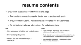 resume contents
• Show them substantial contributions in one page.

• Term projects, research projects, thesis, side projects are all good.

• They need to be useful. Active users are solid proof for the usefulness. 

• Do not include irrelevant information. Do include numbers.
15
• How successful or helpful your projects were.

• How challenge they were.

• Project size and how well was your
teamwork.
• Family members, face picture, how you grew up,
hobbies, whatever private information.

• Words describing how much you are interested in the job.
Everyone knows that you want a job mostly for money.

• Self-assessed competency. It is always wrong and
makes you look like a clown.
Dos Donts
 