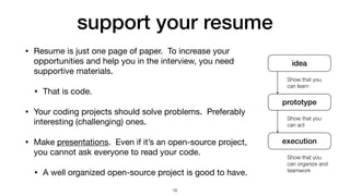 support your resume
• Resume is just one page of paper. To increase your
opportunities and help you in the interview, you need
supportive materials.

• That is code.

• Your coding projects should solve problems. Preferably
interesting (challenging) ones.

• Make presentations. Even if it’s an open-source project,
you cannot ask everyone to read your code.

• A well organized open-source project is good to have.
16
idea
prototype
execution
Show that you
can learn
Show that you
can act
Show that you
can organize and
teamwork
 
